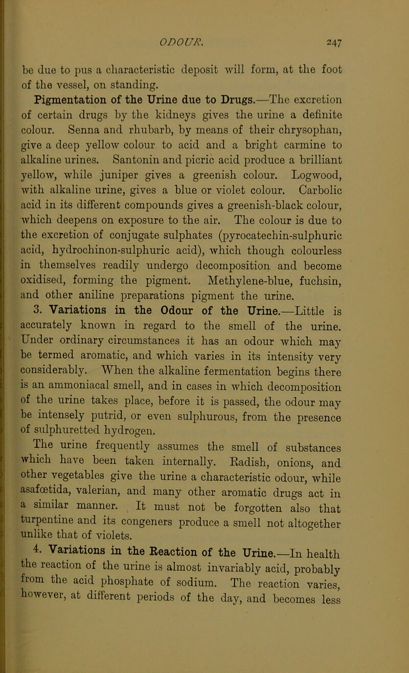 be due to pus a characteristic deposit will form, at the foot of the vessel, on standing. Pigmentation of the Urine due to Drugs.—The excretion of certain drugs by the kidneys gives the urine a definite colour. Senna and rhubarb, by means of their chrysophan, give a deep yellow colour to acid and a bright carmine to alkaline urines. Santonin and picric acid produce a brilliant yellow, while juniper gives a greenish colour. Logwood, with alkaline urine, gives a blue or violet colour. Carbolic acid in its different compounds gives a greenish-black colour, which deepens on exposure to the air. The colour is due to the excretion of conjugate sulphates (pyrocatech in-sulphuric acid, hydrochinon-sulphuric acid), which though colourless in themselves readily undergo decomposition and become oxidised, forming the pigment. Methylene-blue, fuchsin, and other aniline preparations pigment the urine. 3. Variations in the Odour of the Urine.—Little is accurately known in regard to the smell of the urine. Under ordinary circumstances it has an odour which may be termed aromatic, and which varies in its intensity very considerably. When the alkaline fermentation begins there is an ammoniacal smell, and in cases in which decomposition of the urine takes place, before it is passed, the odour may be intensely putrid, or even sulphurous, from the presence of sulphuretted hydrogen. The urine frequently assumes the smell of substances which have been taken internally. Radish, onions, and other vegetables give the urine a characteristic odour, while asafoetida, valerian, and many other aromatic drugs act in a similar manner. It must not be forgotten also that turpentine and its congeners produce a smell not altogether unlike that of violets. 4. Variations in the Reaction of the Urine.—In health the reaction of the urine is almost invariably acid, probably fiom the acid phosphate of sodium. The reaction varies, however, at different periods of the day, and becomes less