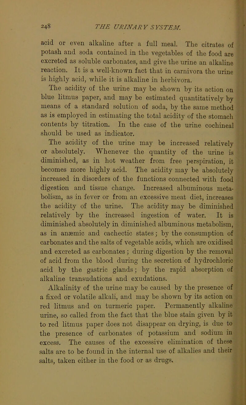 acid or even alkaline after a full meal. The citrates of potash and soda contained in the vegetables of the food are excreted as soluble carbonates, and give the urine an alkaline reaction. It is a well-known fact that in carnivora the urine is highly acid, while it is alkaline in herbivora. The acidity of the urine may be shown by its action on blue litmus paper, and may be estimated quantitatively by means of a standard solution of soda, by the same method as is employed in estimating the total acidity of the stomach contents by titration. In the case of the urine cochineal should be used as indicator. The acidity of the urine may be increased relatively or absolutely. Whenever the quantity of the urine is diminished, as in hot weather from free perspiration, it becomes more highly acid. The acidity may be absolutely increased in disorders of the functions connected with food digestion and tissue change. Increased albuminous meta- bolism, as in fever or from an excessive meat diet, increases the acidity of the urine. The acidity may be diminished relatively by the increased ingestion of water. It is diminished absolutely in diminished albuminous metabolism, as in anaemic and cachectic states; by the consumption of carbonates and the salts of vegetable acids, which are oxidised and excreted as carbonates; during digestion by the removal of acid from the blood during the secretion of hydrochloric acid by the gastric glands; by the rapid absorption of alkaline transudations and exudations. Alkalinity of the urine may be caused by the presence of a fixed or volatile alkali, and may be shown by its action on red litmus and on turmeric paper. Permanently alkaline urine, so called from the fact that the blue stain given by it to red litmus paper does not disappear on drying, is due to the presence of carbonates of potassium and sodium in excess. The causes of the excessive elimination of these salts are to be found in the internal use of alkalies and their salts, taken either in the food or as drugs.