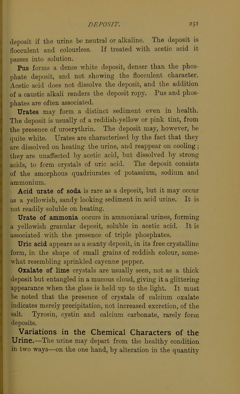 deposit if the urine be neutral or alkaline. The deposit is flocculent and colourless. If treated with acetic acid it passes into solution. Pus forms a dense white deposit, denser than the phos- phate deposit, and not showing the flocculent character. Acetic acid does not dissolve the deposit, and the addition of a caustic alkali renders the deposit ropy. Pus and phos- phates are often associated. Urates may form a distinct sediment even in health. The deposit is usually of a reddish-yellow or pink tint, from the presence of uroerythrin. The deposit may, however, be quite white. Urates are characterised by the fact that they are dissolved on heating the urine, and reappear on cooling; they are unaffected by acetic acid, but dissolved by strong acids, to form crystals of uric acid. The deposit consists of the amorphous quadriurates of potassium, sodium and ammonium. Acid urate of soda is rare as a deposit, but it may occur as a yellowish, sandy looking sediment in acid urine. It is not readily soluble on beating. Urate of ammonia occurs in ammoniacal urines, forming a yellowish granular deposit, soluble in acetic acid. It is associated with the presence of triple phosphates. Uric acid appears as a scanty deposit, in its free crystalline form, in the shape of small grains of reddish colour, some- what resembling sprinkled cayenne pepper. Oxalate of lime crystals are usually seen, not as a thick deposit but entangled in a mucous cloud, giving it a glittering appearance when the glass is held up to the light. It must be noted that the presence of crystals of calcium oxalate indicates merely precipitation, not increased excretion, of the salt. Tyrosin, cystin and calcium carbonate, rarely form deposits. Variations in the Chemical Characters of the Urine.—The urine may depart from the healthy condition in two ways—on the one hand, by alteration in the quantity