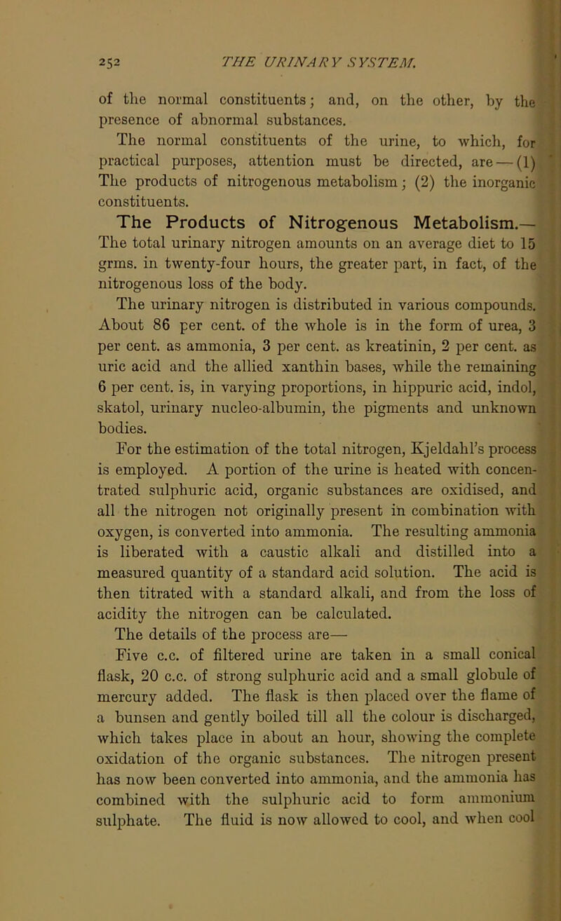 of the normal constituents; and, on the other, by the presence of abnormal substances. The normal constituents of the urine, to which, for practical purposes, attention must be directed, are — (1) The products of nitrogenous metabolism; (2) the inorganic constituents. The Products of Nitrogenous Metabolism.— The total urinary nitrogen amounts on an average diet to 15 grms. in twenty-four hours, the greater part, in fact, of the nitrogenous loss of the body. The urinary nitrogen is distributed in various compounds. About 86 per cent, of the whole is in the form of urea, 3 per cent, as ammonia, 3 per cent, as kreatinin, 2 per cent, as uric acid and the allied xanthin bases, while the remaining 6 per cent, is, in varying proportions, in hippuric acid, indol, skatol, urinary nucleo-albumin, the pigments and unknown bodies. For the estimation of the total nitrogen, Kjeldahl’s process is employed. A portion of the urine is heated with concen- trated sulphuric acid, organic substances are oxidised, and all the nitrogen not originally present in combination with oxygen, is converted into ammonia. The resulting ammonia is liberated with a caustic alkali and distilled into a measured quantity of a standard acid solution. The acid is then titrated with a standard alkali, and from the loss of acidity the nitrogen can be calculated. The details of the process are— Five c.c. of filtered urine are taken in a small conical flask, 20 c.c. of strong sulphuric acid and a small globule of mercury added. The flask is then placed over the flame of a bunsen and gently boiled till all the colour is discharged, which takes place in about an hour, showing the complete oxidation of the organic substances. The nitrogen present has now been converted into ammonia, and the ammonia has combined with the sulphuric acid to form ammonium sulphate. The fluid is now allowed to cool, and when cool