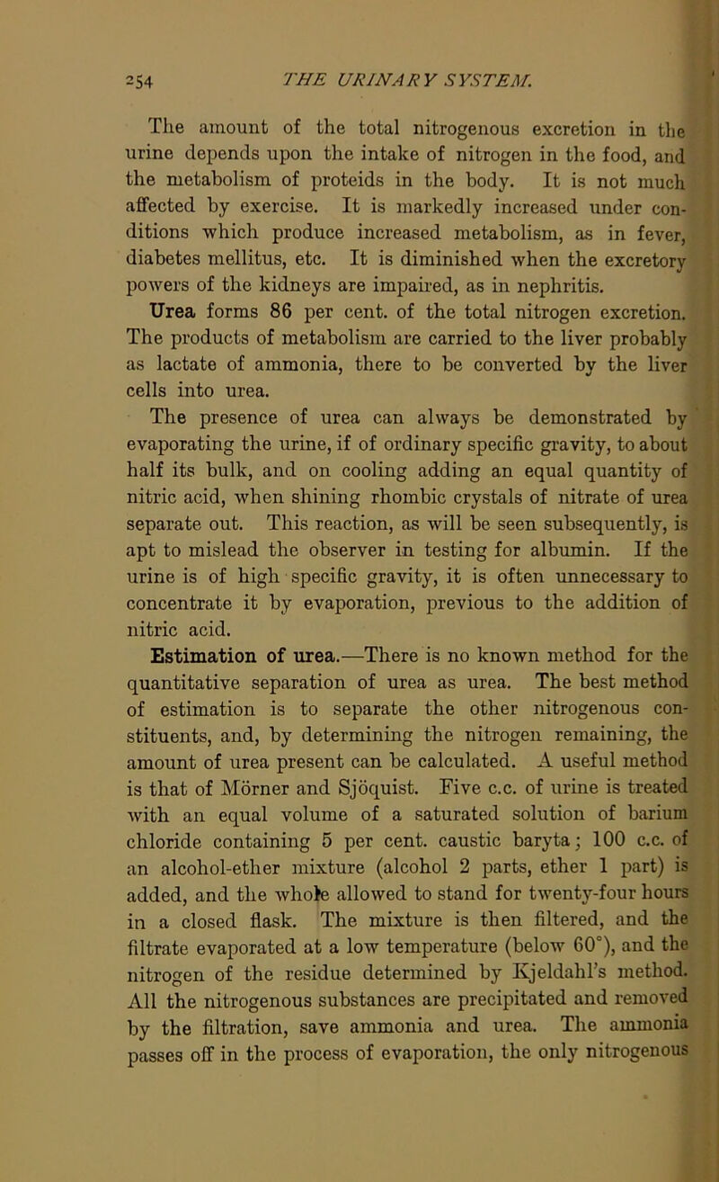 The amount of the total nitrogenous excretion in the urine depends upon the intake of nitrogen in the food, and the metabolism of proteids in the body. It is not much affected by exercise. It is markedly increased under con- ditions which produce increased metabolism, as in fever, diabetes mellitus, etc. It is diminished when the excretory powers of the kidneys are impaired, as in nephritis. Urea forms 86 per cent, of the total nitrogen excretion. The products of metabolism are carried to the liver probably as lactate of ammonia, there to be converted by the liver cells into urea. The presence of urea can always be demonstrated by evaporating the urine, if of ordinary specific gravity, to about half its bulk, and on cooling adding an equal quantity of nitric acid, when shining rhombic crystals of nitrate of urea separate out. This reaction, as will be seen subsequently, is apt to mislead the observer in testing for albumin. If the urine is of high specific gravity, it is often unnecessary to concentrate it by evaporation, previous to the addition of nitric acid. Estimation of urea.—There is no known method for the quantitative separation of urea as urea. The best method of estimation is to separate the other nitrogenous con- stituents, and, by determining the nitrogen remaining, the amount of urea present can be calculated. A useful method is that of Morner and Sjoquist. Five c.c. of urine is treated with an equal volume of a saturated solution of barium chloride containing 5 per cent, caustic baryta; 100 c.c. of an alcohol-ether mixture (alcohol 2 parts, ether 1 part) is added, and the whole allowed to stand for twenty-four hours in a closed flask. The mixture is then filtered, and the filtrate evaporated at a low temperature (below 60°), and the nitrogen of the residue determined by Kjeldahl’s method. All the nitrogenous substances are precipitated and removed by the filtration, save ammonia and urea. The ammonia passes off in the process of evaporation, the only nitrogenous