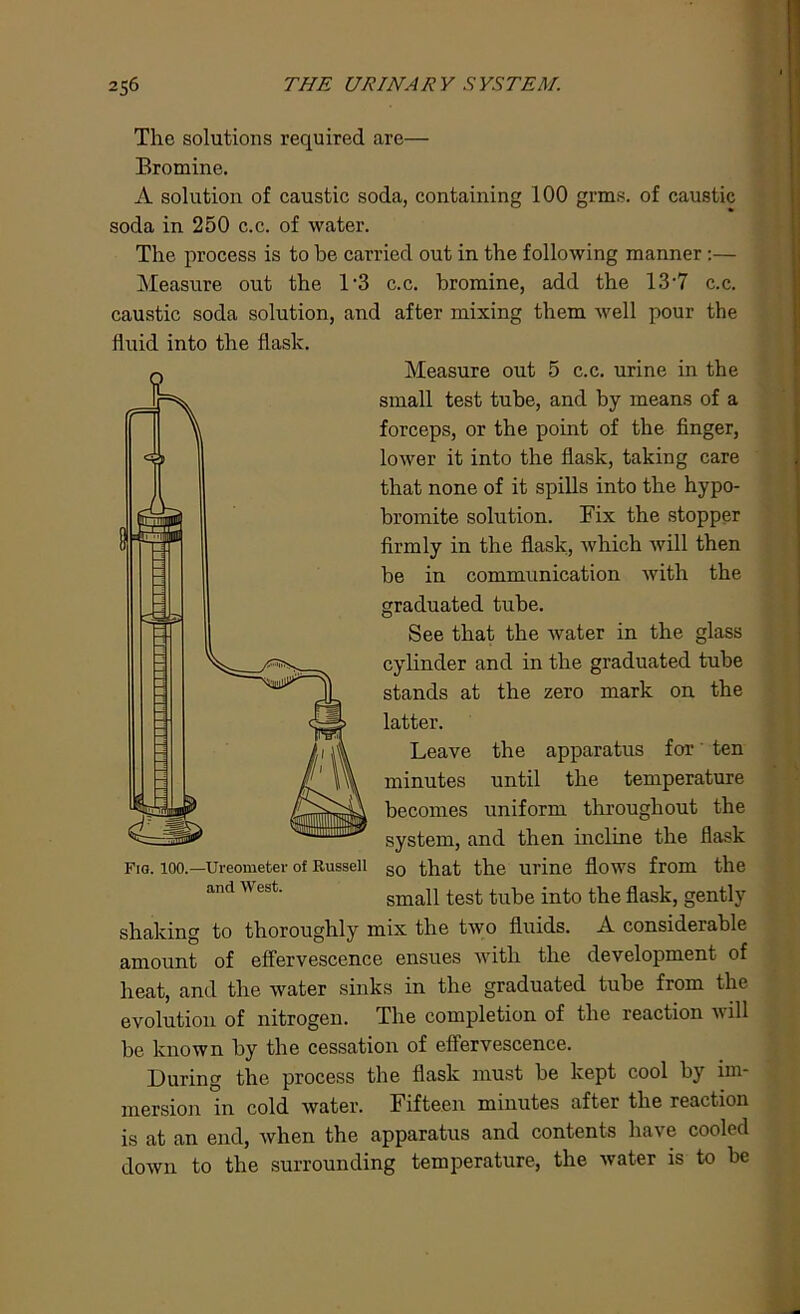 The solutions required are— Bromine. A solution of caustic soda, containing 100 grms. of caustic soda in 250 c.c. of water. The process is to be carried out in the following manner :— Measure out the 1*3 c.c. bromine, add the 13*7 c.c. caustic soda solution, and after mixing them well pour the Measure out 5 c.c. urine in the small test tube, and by means of a forceps, or the point of the finger, lower it into the flask, taking care that none of it spills into the hypo- bromite solution. Fix the stopper firmly in the flask, which will then be in communication with the graduated tube. See that the water in the glass cylinder and in the graduated tube stands at the zero mark on the latter. Leave the apparatus for ten minutes until the temperature becomes uniform throughout the system, and then incline the flask Fig. 100.—Ureometer of Russell so that the Ul'ine flows from the and est. small test tube into the flask, gently shaking to thoroughly mix the two fluids. A considerable amount of effervescence ensues with the development of heat, and the water sinks in the graduated tube from the evolution of nitrogen. The completion of the reaction will be known by the cessation of effervescence. During the process the flask must be kept cool by im- mersion in cold water. Fifteen minutes after the reaction is at an end, when the apparatus and contents have cooled down to the surrounding temperature, the water is to be fluid into the flask.