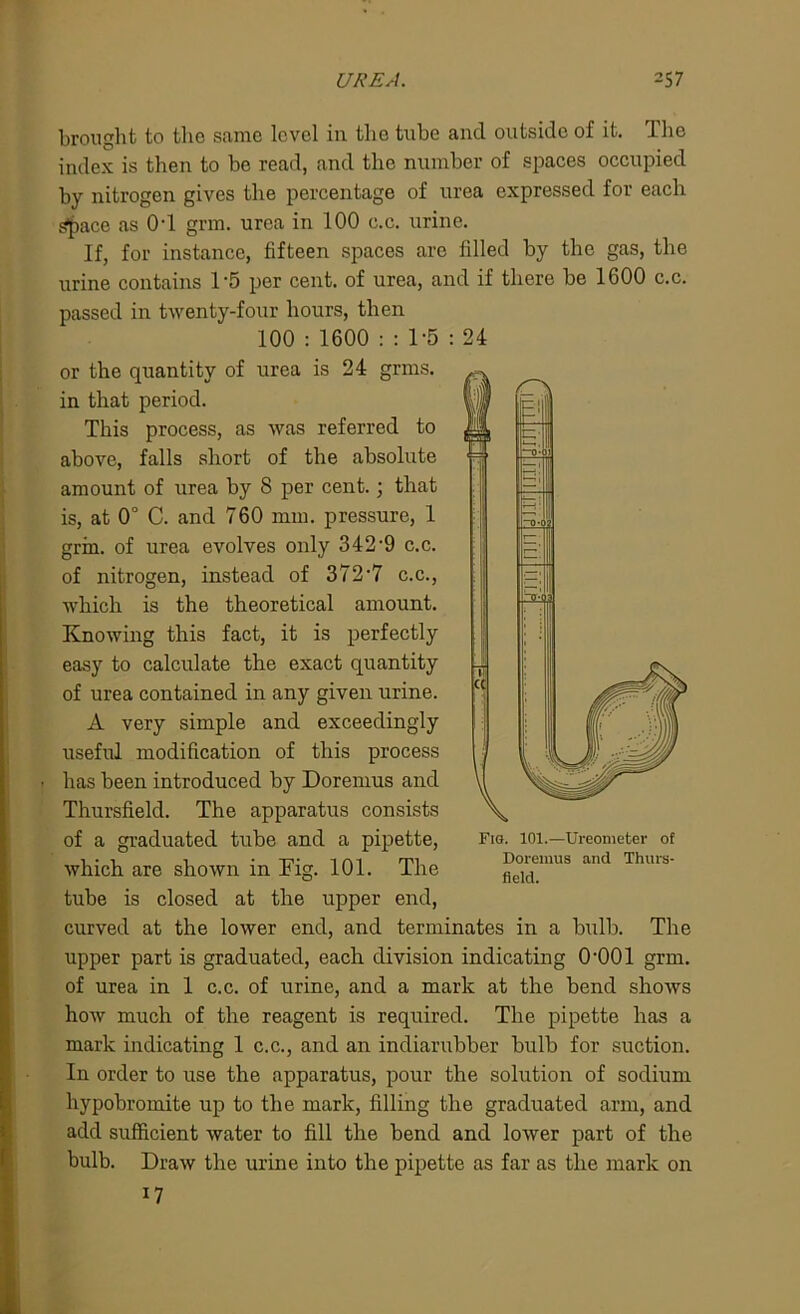 brought to the same level in the tube and outside of it. The index is then to be read, and the number of spaces occupied by nitrogen gives the percentage of urea expressed for each ^ace as 0'1 grm. urea in 100 c.c. urine. If, for instance, fifteen spaces arc filled by the gas, the urine contains 1*5 per cent, of urea, and if there be 1600 c.c. passed in twenty-four hours, then 100 : 1600 : : 1-5 : 24 or the quantity of urea is 24 grms. in that period. 1)1 This process, as was referred to above, falls short of the absolute amount of urea by 8 per cent.; that is, at 0° C. and 760 mm. pressure, 1 grin, of urea evolves only 342‘9 c.c. of nitrogen, instead of 372 *7 c.c., which is the theoretical amount. Knowing this fact, it is perfectly easy to calculate the exact quantity of urea contained in any given urine. A very simple and exceedingly useful modification of this process > has been introduced by Doremus and Thursfield. The apparatus consists of a graduated tube and a pipette, which are shown in Tig. 101. The tube is closed at the upper end, curved at the lower end, and terminates in a bulb. The upper part is graduated, each division indicating 0'001 grm. of urea in 1 c.c. of urine, and a mark at the bend shows how much of the reagent is required. The pipette has a mark indicating 1 c.c., and an indiarubber bulb for suction. In order to use the apparatus, pour the solution of sodium hypobromite up to the mark, filling the graduated arm, and add sufficient water to fill the bend and lower part of the bulb. Draw the urine into the pipette as far as the mark on 17 Fig. 101.—Ureometer of Doremus and Thurs- field.
