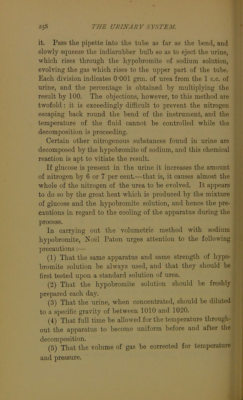 it. Pass the pipette into the tube as far as the bend, and slowly squeeze the indiarubber bulb so as to eject the urine, which rises through the hypobromite of sodium solution, evolving the gas which rises to the upper part of the tube. Each division indicates 0-001 grm. of urea from the 1 c.c. of urine, and the percentage is obtained by multiplying the result by 100. The objections, however, to this method are twofold: it is exceedingly difficult to prevent the nitrogen escaping back round the bend of the instrument, and the temperature of the fluid cannot be controlled while the decomposition is proceeding. Certain other nitrogenous substances found in urine are decomposed by the hypobromite of sodium, and this chemical reaction is apt to vitiate the result. If glucose is present in the urine it increases the amount of nitrogen by 6 or 7 per cent.—that is, it causes almost the whole of the nitrogen of the urea to be evolved. It appears to do so by the great heat which is produced by the mixture of glucose and the hypobromite solution, and hence the pre- cautions in regard to the cooling of the apparatus during the process. In carrying out the volumetric method with sodium hypobromite, Noel Paton urges attention to the following precautions :— (1) That the same apparatus and same strength of hypo- bromite solution be always used, and that they should be first tested upon a standard solution of urea. (2) That the hypobromite solution should be freshly prepared each day. (3) That the urine, when concentrated, should be diluted to a specific gravity of between 1010 and 1020. (4) That full time be allowed for the temperature through- out the apparatus to become uniform before and after the decomposition. (5) That the volume of gas be corrected for temperature and pressure.