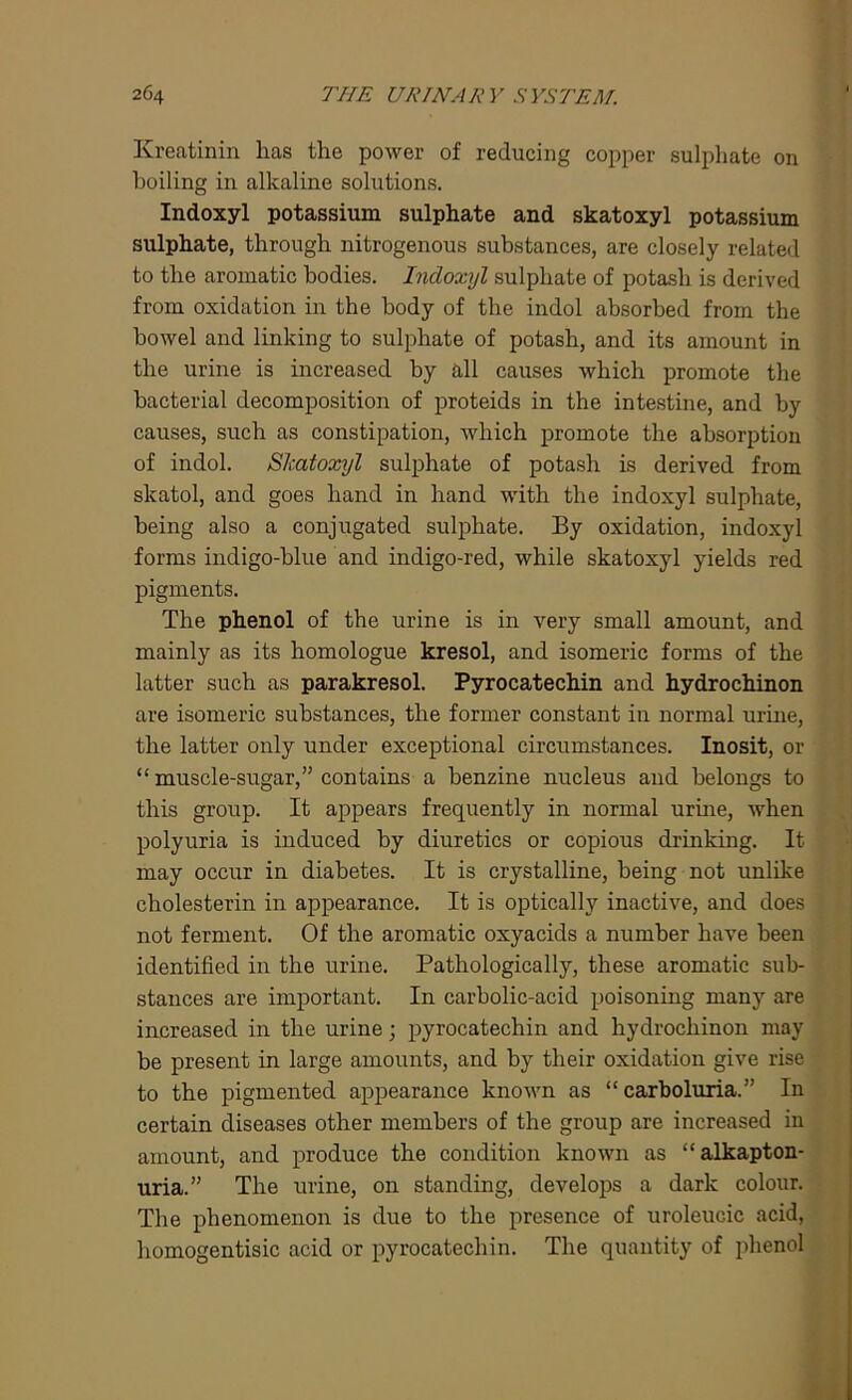 Kreatinin has the power of reducing copper sulphate on boiling in alkaline solutions. Indoxyl potassium sulphate and skatoxyl potassium sulphate, through nitrogenous substances, are closely related to the aromatic bodies. Indoxyl sulphate of potash is derived from oxidation in the body of the indol absorbed from the bowel and linking to sulphate of potash, and its amount in the urine is increased by all causes which promote the bacterial decomposition of proteids in the intestine, and by causes, such as constipation, which promote the absorption of indol. Skatoxyl sulphate of potash is derived from slcatol, and goes hand in hand with the indoxyl sulphate, being also a conjugated sulphate. By oxidation, indoxyl forms indigo-blue and indigo-red, while skatoxyl yields red pigments. The phenol of the urine is in very small amount, and mainly as its homologue kresol, and isomeric forms of the latter such as parakresol. Pyrocatechin and hydrochinon are isomeric substances, the former constant in normal urine, the latter only under exceptional circumstances. Inosit, or “ muscle-sugar,” contains a benzine nucleus and belongs to this group. It appears frequently in normal urine, when polyuria is induced by diuretics or copious drinking. It may occur in diabetes. It is crystalline, being not unlike cholesterin in appearance. It is optically inactive, and does not ferment. Of the aromatic oxyacids a number have been identified in the urine. Pathologically, these aromatic sub- stances are important. In carbolic-acid poisoning many are increased in the urine; pyrocatechin and hydrochinon may be present in large amounts, and by their oxidation give rise to the pigmented appearance known as “ carboluria. ” In certain diseases other members of the group are increased in amount, and produce the condition known as “alkapton- uria.” The urine, on standing, develops a dark colour. The phenomenon is due to the presence of uroleucic acid, homogentisic acid or pyrocatechin. The quantity of phenol