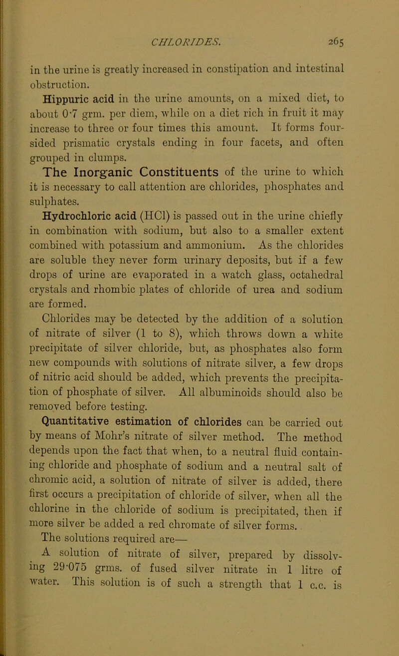 in the urine is greatly increased in constipation and intestinal obstruction. Hippuric acid in the urine amounts, on a mixed diet, to about 0'7 grm. per diem, while on a diet rich in fruit it may increase to three or four times this amount. It forms four- sided prismatic crystals ending in four facets, and often grouped in clumps. The Inorganic Constituents of the urine to which it is necessary to call attention are chlorides, phosphates and sulphates. Hydrochloric acid (HC1) is passed out in the urine chiefly in combination with sodium, but also to a smaller extent combined with potassium and ammonium. As the chlorides are soluble they never form urinary deposits, but if a few drops of urine are evaporated in a watch glass, octahedral crystals and rhombic plates of chloride of urea and sodium are formed. Chlorides may be detected by the addition of a solution of nitrate of silver (1 to 8), which throws down a white precipitate of silver chloride, but, as phosphates also form new compounds with solutions of nitrate silver, a few drops of nitric acid should be added, Avhich prevents the precipita- tion of phosphate of silver. All albuminoids should also be removed before testing. Quantitative estimation of chlorides can be carried out by means of Mohr’s nitrate of silver method. The method depends upon the fact that when, to a neutral fluid contain- ing chloride and phosphate of sodium and a neutral salt of chromic acid, a solution of nitrate of silver is added, there first occurs a precipitation of chloride of silver, when all the chlorine in the chloride of sodium is precipitated, then if more silver be added a red chromate of silver forms. The solutions required are— A solution of nitrate of silver, prepared by dissolv- ing 29-075 grms. of fused silver nitrate in 1 litre of water. This solution is of such a strength that 1 c.c. is