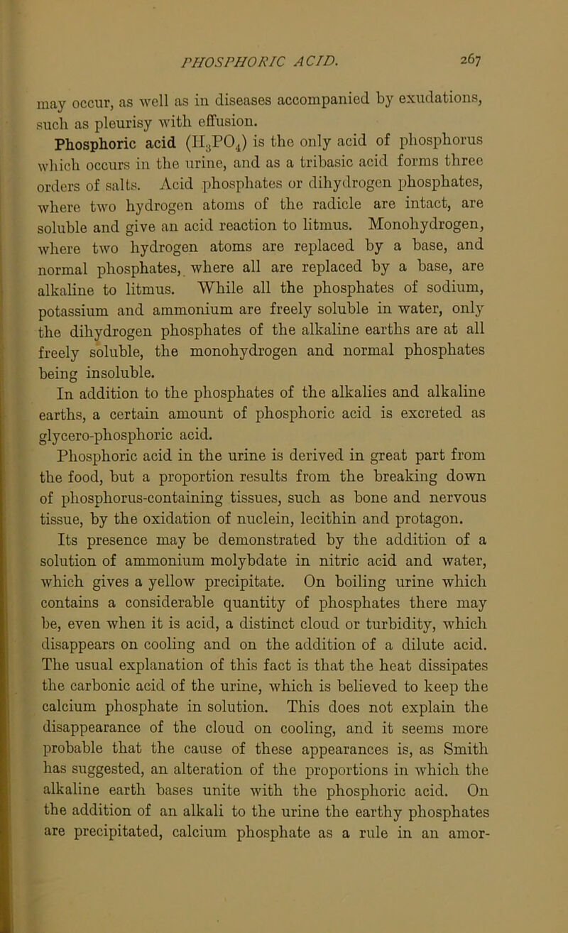 may occur, as well as in diseases accompanied by exudations, such as pleurisy with effusion. Phosphoric acid (H3P04) is the only acid of phosphorus which occurs in the urine, and as a tribasic acid forms three orders of salts. Acid phosphates or dihydrogen phosphates, where two hydrogen atoms of the radicle are intact, are soluble and give an acid reaction to litmus. Monohydrogen, where two hydrogen atoms are replaced by a base, and normal phosphates, where all are replaced by a base, are alkaline to litmus. While all the phosphates of sodium, potassium and ammonium are freely soluble in water, only the diliydrogen phosphates of the alkaline earths are at all freely soluble, the monohydrogen and normal phosphates being insoluble. In addition to the phosphates of the alkalies and alkaline earths, a certain amount of phosphoric acid is excreted as glycero-phosphoric acid. Phosphoric acid in the urine is derived in great part from the food, but a proportion results from the breaking down of phosphorus-containing tissues, such as bone and nervous tissue, by the oxidation of nuclein, lecithin and protagon. Its presence may be demonstrated by the addition of a solution of ammonium molybdate in nitric acid and water, which gives a yellow precipitate. On boiling urine which contains a considerable quantity of phosphates there may be, even when it is acid, a distinct cloud or turbidity, which disappears on cooling and on the addition of a dilute acid. The usual explanation of this fact is that the heat dissipates the carbonic acid of the urine, which is believed to keep the calcium phosphate in solution. This does not explain the disappearance of the cloud on cooling, and it seems more probable that the cause of these appearances is, as Smith has suggested, an alteration of the proportions in which the alkaline earth bases unite with the phosphoric acid. On the addition of an alkali to the urine the earthy phosphates are precipitated, calcium phosphate as a rule in an amor-