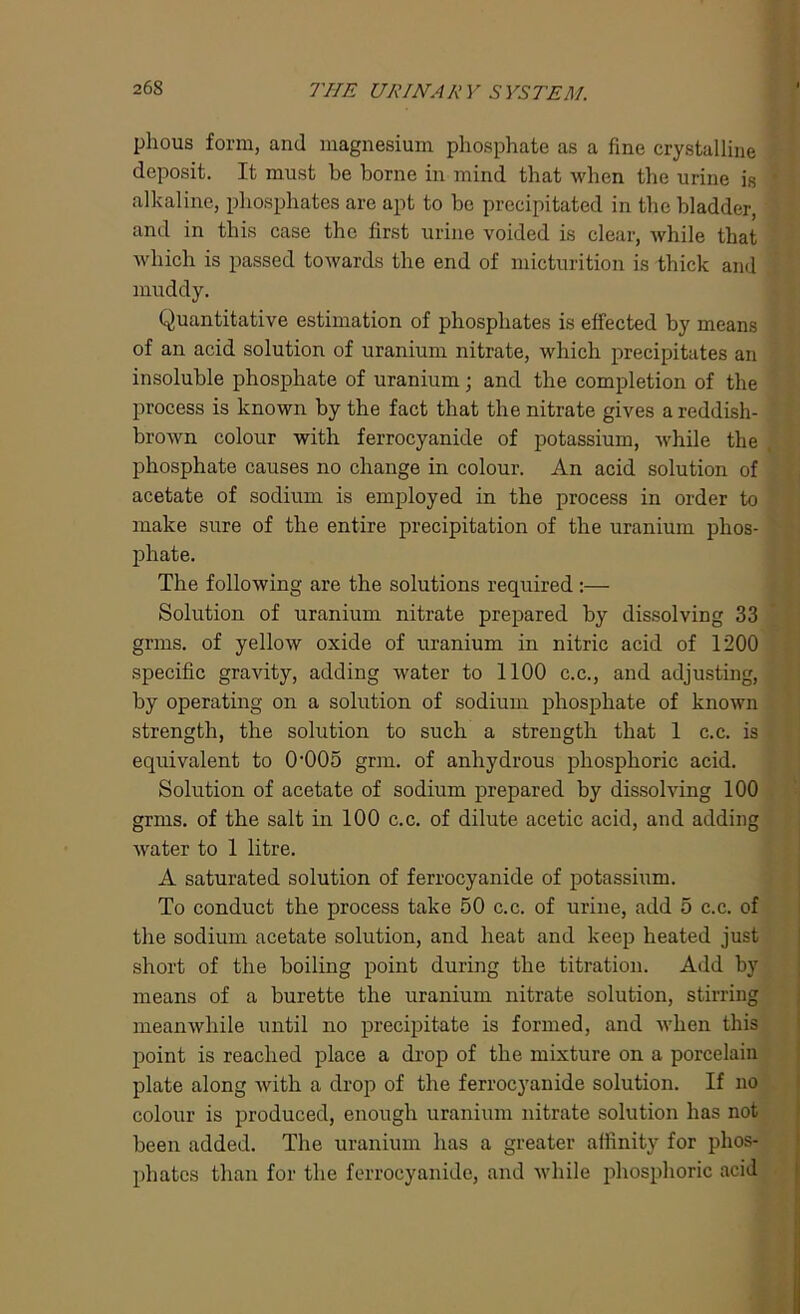 plious form, and magnesium phosphate as a fine crystalline deposit. It must be borne in mind that when the urine is * alkaline, phosphates are apt to be precipitated in the bladder, and in this case the first urine voided is clear, Avhile that which is passed towards the end of micturition is thick and muddy. Quantitative estimation of phosphates is effected by means of an acid solution of uranium nitrate, which precipitates an insoluble phosphate of uranium; and the completion of the process is known by the fact that the nitrate gives a reddish- brown colour with ferrocyanide of potassium, while the phosphate causes no change in colour. An acid solution of acetate of sodium is employed in the process in order to make sure of the entire precipitation of the uranium phos- phate. The following are the solutions required :— Solution of uranium nitrate prepared by dissolving 33 grms. of yellow oxide of uranium in nitric acid of 1200 specific gravity, adding water to 1100 c.c., and adjusting, by operating on a solution of sodium phosphate of known strength, the solution to such a strength that 1 c.c. is equivalent to 0‘005 grm. of anhydrous phosphoric acid. Solution of acetate of sodium prepared by dissolving 100 grms. of the salt in 100 c.c. of dilute acetic acid, and adding water to 1 litre. A saturated solution of ferrocyanide of potassium. To conduct the process take 50 c.c. of urine, add 5 c.c. of the sodium acetate solution, and heat and keep heated just short of the boiling point during the titration. Add by means of a burette the uranium nitrate solution, stirring meanwhile until no precipitate is formed, and when this point is reached place a drop of the mixture on a porcelain plate along with a drop of the ferrocyanide solution. If no colour is produced, enough uranium nitrate solution has not been added. The uranium has a greater affinity for phos- phates than for the ferrocyanide, and while phosphoric acid