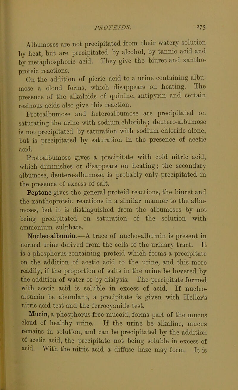 Albuinoses are not precipitated from their watery solution by heat, but are precipitated by alcohol, by tannic acid and by metaphosplioric acid. They give the biuret and xantho- proteic reactions. On the addition of picric acid to a urine containing albu- mose a cloud forms, which disappears on heating. The presence of the alkaloids of quinine, antipyrin and certain resinous acids also give this reaction. Protoalbumose and heteroalbumose are precipitated on saturating the urine with sodium chloride.; deutero-albumose is not precipitated by saturation with sodium chloride alone, but is precipitated by saturation in the presence of acetic acid. Protoalbumose gives a precipitate with cold nitric acid, which diminishes or disappears on heating; the secondary albumose, deutero-albumose, is probably only precipitated in the presence of excess of salt. Peptone gives the general proteid reactions, the biuret and the xanthoproteic reactions in a similar manner to the albu- moses, but it is distinguished from the albumoses by not being precipitated on saturation of the solution with ammonium sulphate. Nucleo-albumin.—A trace of nucleo-albumin is present in normal urine derived from the cells of the urinary tract. It is a phosphorus-containing proteid which forms a precipitate on the addition of acetic acid to the urine, and this more readily, if the proportion of salts in the urine be lowered by the addition of water or by dialysis. The precipitate formed with acetic acid is soluble in excess of acid. If nucleo- albumin be abundant, a precipitate is given with Heller’s nitric acid test and the ferrocyanide test. Mucin, a phosphorus-free mucoid, forms part of the mucus cloud of healthy urine. If the urine be alkaline, mucus remains in solution, and can be precipitated by the addition of acetic acid, the precipitate not being soluble in excess of acid. With the nitric acid a diffuse haze may form. It is