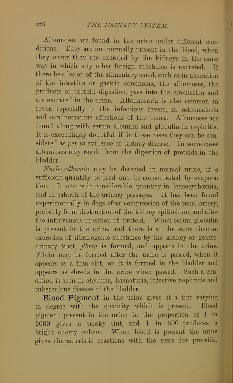 Albumoses are found in the urine under different con- ditions. They are not normally present in the blood, when they occur they are excreted by the kidneys in the same way in which any other foreign substance is excreted. If there be a lesion of the alimentary canal, such as in ulceration of the intestine or gastric carcinoma, the albumoses, the products of proteid digestion, pass into the circulation and are excreted in the urine. Albumosuria is also common in fever, especially in the infectious fevers, in osteomalacia and carcinomatous affections of the bones. Albumoses are found along with serum albumin and globulin in nephritis. It is exceedingly doubtful if in these cases they can be con- sidered as per se evidence of kidney disease. In some cases albumoses may result from the digestion of proteids in the bladder. Nucleo-albumin may be detected in normal urine, if a sufficient quantity be used and be concentrated by evapora- tion. It occurs in considerable quantity in leucocythaemia, and in catarrh of the urinary passages. It has been found experimentally in dogs after compression of the renal artery, probably from destruction of the kidney epithelium, and after the intravenous injection of proteid. When serum globulin is present in the urine, and there is at the same time an excretion of fibrinogenic substance by the kidney or genito- urinary tract, fibrin is formed, and appears in the urine. Fibrin may be formed after the urine is passed, when it appears as a firm clot, or it is formed in the bladder and appears as shreds in the urine when passed. Such a con- dition is seen in chyluria, hsematuria, infective nephritis and tuberculous disease of the bladder. Blood Pigment in the urine gives it a tint varying in degree with the quantity which is present. Blood pigment present in the urine in the proportion of 1 in 2000 gives a smoky tint, and 1 in 500 produces a bright cherry colour. When blood is present the urine gives characteristic reactions with the tests for proteids,