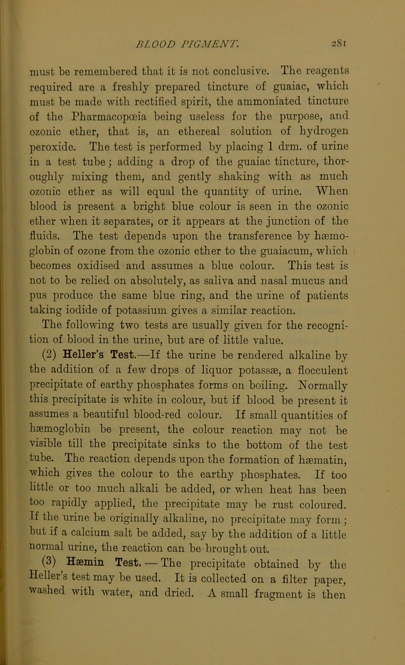must be remembered that it is not conclusive. The reagents required are a freshly prepared tincture of guaiac, which must be made with rectified spirit, the ammoniated tincture of the Pharmacopoeia being useless for the purpose, and ozonic ether, that is, an ethereal solution of hydrogen peroxide. The test is performed by placing 1 drm. of urine in a test tube; adding a drop of the guaiac tincture, thor- oughly mixing them, and gently shaking with as much ozonic ether as will equal the quantity of urine. When blood is present a bright blue colour is seen in the ozonic ether when it separates, or it appears at the junction of the fluids. The test depends upon the transference by haemo- globin of ozone from the ozonic ether to the guaiacum, which becomes oxidised and assumes a blue colour. This test is not to be relied on absolutely, as saliva and nasal mucus and pus produce the same blue ring, and the urine of patients taking iodide of potassium gives a similar reaction. The following two tests are usually given for the recogni- tion of blood in the urine, but are of little value. (2) Heller’s Test.—If the urine be rendered alkaline by the addition of a few drops of liquor potassae, a flocculent precipitate of earthy phosphates forms on boiling. Normally this precipitate is white in colour, but if blood be present it assumes a beautiful blood-red colour. If small quantities of haemoglobin be present, the colour reaction may not be visible till the precipitate sinks to the bottom of the test tube. The reaction depends upon the formation of hsematin, which gives the colour to the earthy phosphates. If too little or too much alkali be added, or when heat has been too rapidly applied, the precipitate may be rust coloured. If the urine be originally alkaline, no precipitate may form; but if a calcium salt be added, say by the addition of a little normal urine, the reaction can be brought out. (3) Haemin Test. — The precipitate obtained by the Heller s test may be used. It is collected on a filter paper, washed with water, and dried. A small fragment is then