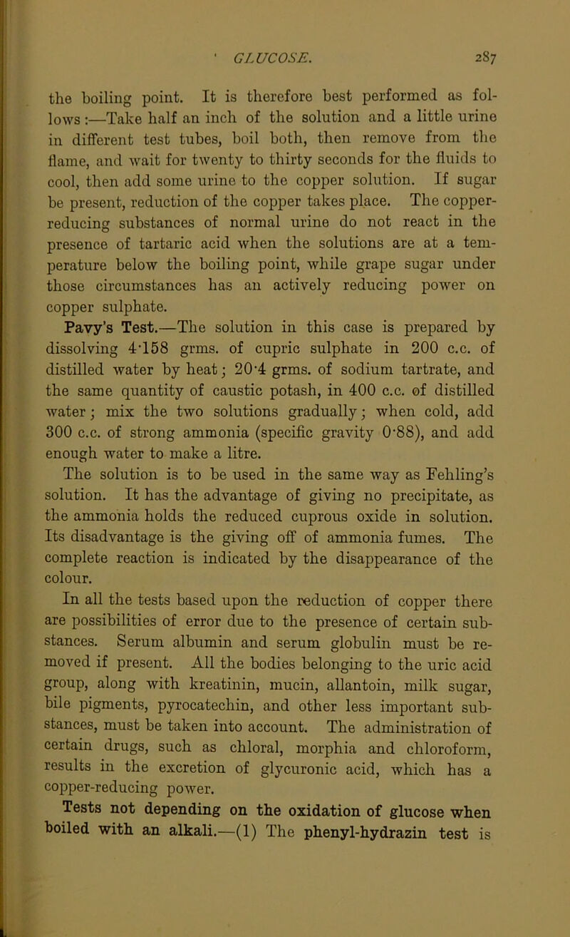 the boiling point. It is therefore best performed as fol- lows :—Take half an inch of the solution and a little urine in different test tubes, boil both, then remove from the flame, and wait for twenty to thirty seconds for the fluids to cool, then add some urine to the copper solution. If sugar be present, reduction of the copper takes place. The copper- reducing substances of normal urine do not react in the presence of tartaric acid when the solutions are at a tem- perature below the boiling point, while grape sugar under those circumstances has an actively reducing power on copper sulphate. Pavy’s Test.—The solution in this case is prepared by dissolving 4T58 grms. of cupric sulphate in 200 c.c. of distilled water by heat; 20‘4 grms. of sodium tartrate, and the same quantity of caustic potash, in 400 c.c. of distilled water; mix the two solutions gradually; when cold, add 300 c.c. of strong ammonia (specific gravity 0’88), and add enough water to make a litre. The solution is to be used in the same way as Fehling’s solution. It has the advantage of giving no precipitate, as the ammonia holds the reduced cuprous oxide in solution. Its disadvantage is the giving off of ammonia fumes. The complete reaction is indicated by the disappearance of the colour. In all the tests based upon the reduction of copper there are possibilities of error due to the presence of certain sub- stances. Serum albumin and serum globulin must be re- moved if present. All the bodies belonging to the uric acid group, along with kreatinin, mucin, allantoin, milk sugar, bile pigments, pyrocatechin, and other less important sub- stances, must be taken into account. The administration of certain drugs, such as chloral, morphia and chloroform, results in the excretion of glycuronic acid, which has a cojjper-reducing power. Tests not depending on the oxidation of glucose when boiled with an alkali.—(1) The phenyl-hydrazin test is