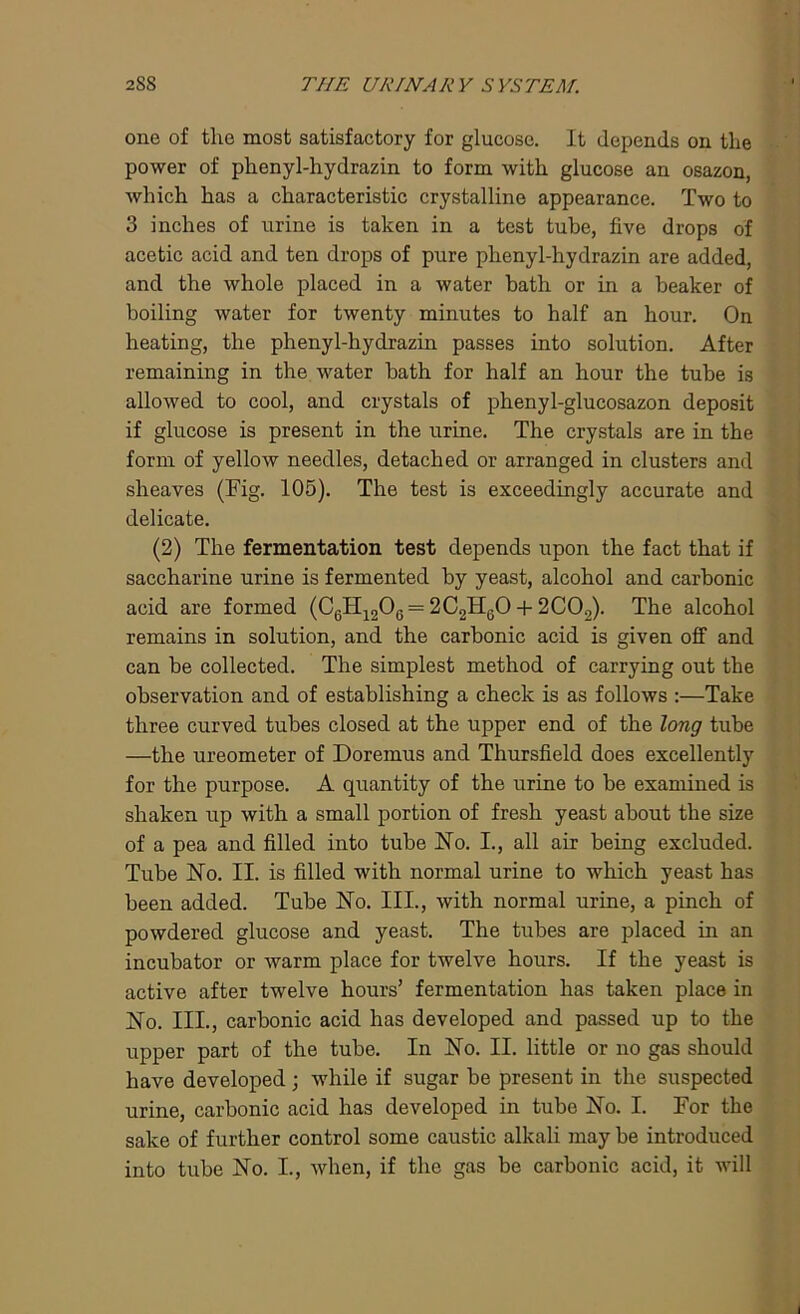 one of the most satisfactory for glucose. It depends on the power of phenyl-hydrazin to form with glucose an osazon, which has a characteristic crystalline appearance. Two to 3 inches of urine is taken in a test tube, five drops of acetic acid and ten drops of pure phenyl-hydrazin are added, and the whole placed in a water bath or in a beaker of boiling water for twenty minutes to half an hour. On heating, the phenyl-hydrazin passes into solution. After remaining in the water bath for half an hour the tube is allowed to cool, and crystals of plienyl-glucosazon deposit if glucose is present in the urine. The crystals are in the form of yellow needles, detached or arranged in clusters and sheaves (Fig. 105). The test is exceedingly accurate and delicate. (2) The fermentation test depends upon the fact that if saccharine urine is fermented by yeast, alcohol and carbonic acid are formed (C6H1206 = 2C2H60 + 2C02). The alcohol remains in solution, and the carbonic acid is given off and can be collected. The simplest method of carrying out the observation and of establishing a check is as follows :—Take three curved tubes closed at the upper end of the long tube —the ureometer of Doremus and Thursfield does excellently for the purpose. A quantity of the urine to be examined is shaken up with a small portion of fresh yeast about the size of a pea and filled into tube No. I., all air being excluded. Tube No. II. is filled with normal urine to which yeast has been added. Tube No. III., with normal urine, a pinch of powdered glucose and yeast. The tubes are placed in an incubator or warm place for twelve hours. If the yeast is active after twelve hours’ fermentation has taken place in No. III., carbonic acid has developed and passed up to the upper part of the tube. In No. II. little or no gas should have developed ; while if sugar be present in the suspected urine, carbonic acid has developed in tube No. I. For the sake of further control some caustic alkali may be introduced into tube No. I., when, if the gas be carbonic acid, it will