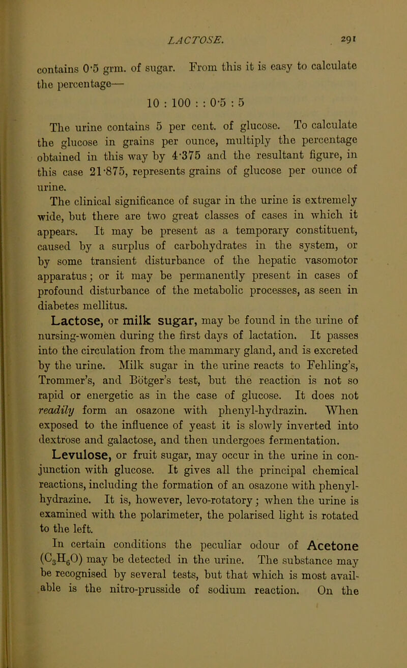 contains 0'5 grm. of sugar. From this it is easy to calculate the percentage— 10 : 100 : : 0-5 : 5 The urine contains 5 per cent, of glucose. To calculate the glucose in grains per ounce, multiply the percentage obtained in this way by 4'375 and the resultant figure, in this case 21'875, represents grains of glucose per ounce of urine. The clinical significance of sugar in the urine is extremely wide, but there are two great classes of cases in which it appears. It may be present as a temporary constituent, caused by a surplus of carbohydrates in the system, or by some transient disturbance of the hepatic vasomotor apparatus; or it may be permanently present in cases of profound disturbance of the metabolic processes, as seen in diabetes mellitus. Lactose, or milk sugar, may be found in the urine of nursing-women during the first days of lactation. It passes into the circulation from the mammary gland, and is excreted by the urine. Milk sugar in the urine reacts to Fehling’s, Trommer’s, and Botger’s test, but the reaction is not so rapid or energetic as in the case of glucose. It does not readily form an osazone with phenyl-hydrazin. When exposed to the influence of yeast it is slowly inverted into dextrose and galactose, and then undergoes fermentation. Levulose, or fruit sugar, may occur in the urine in con- junction with glucose. It gives all the principal chemical reactions, including the formation of an osazone with phenyl- hydrazine. It is, however, levo-rotatory; when the urine is examined with the polarimeter, the polarised light is rotated to the left. In certain conditions the peculiar odour of Acetone (C3H0O) may be detected in the urine. The substance may be recognised by several tests, but that which is most avail- able is the nitro-prusside of sodium reaction. On the