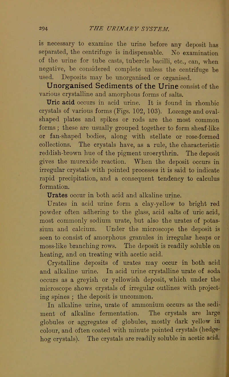 is necessary to examine the urine before any deposit has separated, the centrifuge is indispensable. No examination of the urine for tube casts, tubercle bacilli, etc., can, when negative, be considered complete unless the centrifuge be used. Deposits may be unorganised or organised. Unorganised Sediments of the Urine consist of the various crystalline and amorphous forms of salts. Uric acid occurs in acid urine. It is found in rhombic crystals of various forms (Figs. 102, 103). Lozenge and oval- shaped plates and spikes or rods are the most common forms; these are usually grouped together to form sheaf-like or fan-shaped bodies, along with stellate or rose-formed collections. The crystals have, as a rule, the characteristic reddish-brown hue of the pigment uroerythrin. The deposit gives the murexide reaction. When the deposit occurs in irregular crystals with pointed processes it is said to indicate rapid precipitation, and a consequent tendency to calculus formation. Urates occur in both acid and alkaline urine. Urates in acid urine form a clay-yellow to bright red powder often adhering to the glass, acid salts of uric acid, most commonly sodium urate, but also the urates of potas- sium and calcium. Under the microscope the deposit is seen to consist of amorphous granules in irregular heaps or moss-like branching rows. The deposit is readily soluble on heating, and on treating with acetic acid. Crystalline deposits of urates may occur in both acid and alkaline urine. In acid urine crystalline urate of soda occurs as a greyish or yellowish deposit, which under the microscope shows crystals of irregular outlines with project- ing spines ; the deposit is uncommon. In alkaline urine, urate of ammonium occurs as the sedi- ment of alkaline fermentation. The crystals are large globules or aggregates of globules, mostly dark yellow in colour, and often coated with minute pointed crystals (hedge- hog crystals). The crystals are readily soluble in acetic acid.