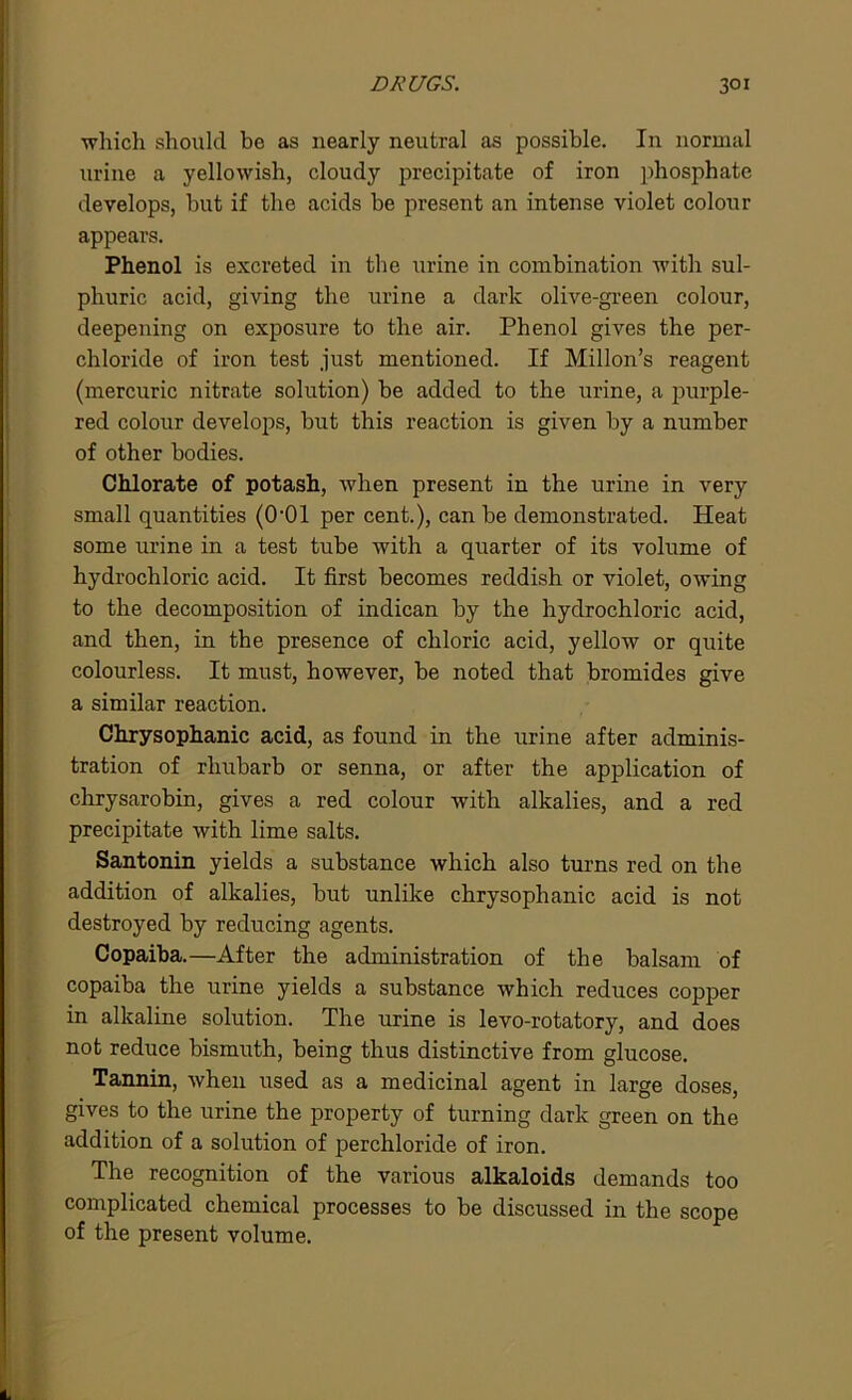 DRUGS. 3°i which should be as nearly neutral as possible. In normal urine a yellowish, cloudy precipitate of iron phosphate develops, hut if the acids be present an intense violet colour appears. Phenol is excreted in the urine in combination with sul- phuric acid, giving the urine a dark olive-green colour, deepening on exposure to the air. Phenol gives the per- chloride of iron test just mentioned. If Millon’s reagent (mercuric nitrate solution) he added to the urine, a purple- red colour develops, hut this reaction is given by a number of other bodies. Chlorate of potash, when present in the urine in very small quantities (O’Ol per cent.), can be demonstrated. Heat some urine in a test tube with a quarter of its volume of hydrochloric acid. It first becomes reddish or violet, owing to the decomposition of indican by the hydrochloric acid, and then, in the presence of chloric acid, yellow or quite colourless. It must, however, be noted that bromides give a similar reaction. Chrysophanic acid, as found in the urine after adminis- tration of rhubarb or senna, or after the application of chrysarobin, gives a red colour with alkalies, and a red precipitate with lime salts. Santonin yields a substance which also turns red on the addition of alkalies, but unlike chrysophanic acid is not destroyed by reducing agents. Copaiba.—After the administration of the balsam of copaiba the urine yields a substance which reduces copper in alkaline solution. The urine is levo-rotatory, and does not reduce bismuth, being thus distinctive from glucose. Tannin, when used as a medicinal agent in large doses, gives to the urine the property of turning dark green on the addition of a solution of perchloride of iron. The recognition of the various alkaloids demands too complicated chemical processes to be discussed in the scope of the present volume.