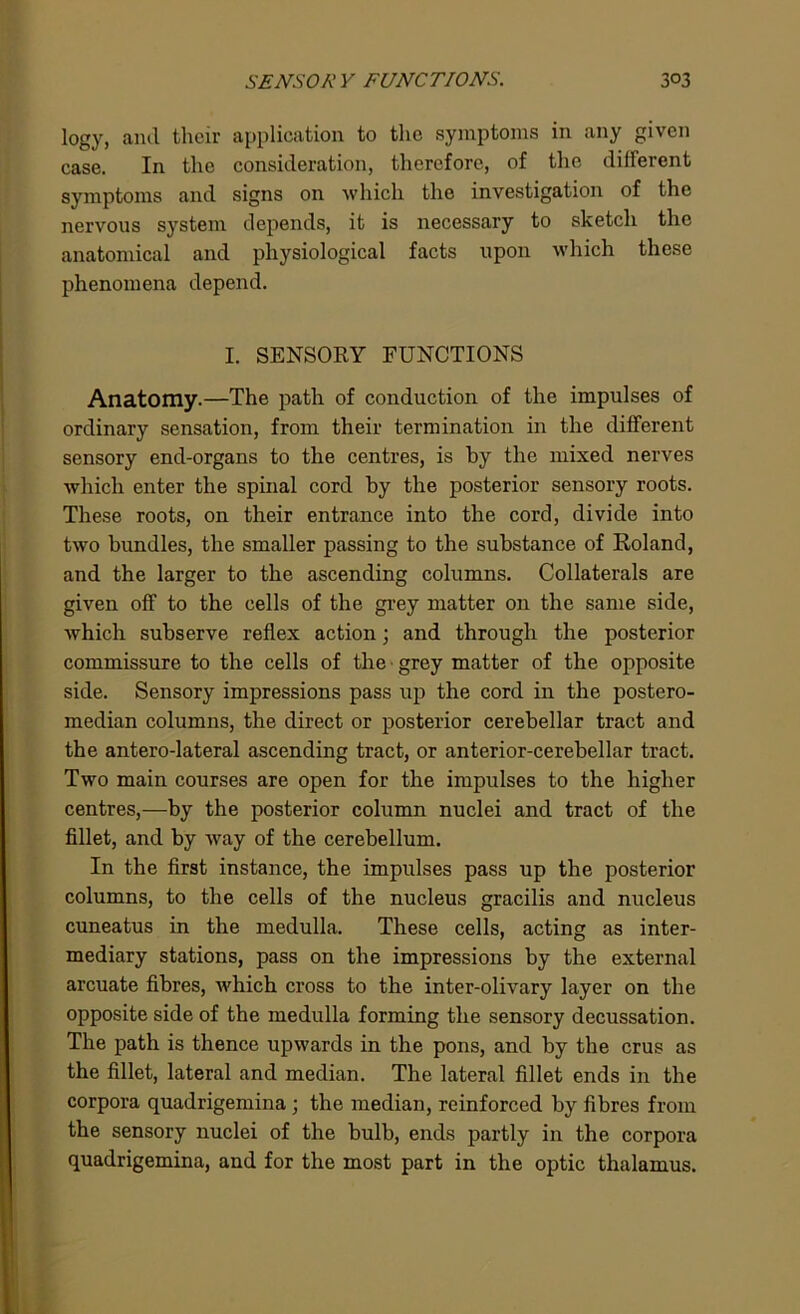 logy, and their application to the symptoms in any given case. In the consideration, therefore, of the different symptoms and signs on which the investigation of the nervous system depends, it is necessary to sketch the anatomical and physiological facts upon which these phenomena depend. I. SENSORY FUNCTIONS Anatomy.—The path of conduction of the impulses of ordinary sensation, from their termination in the different sensory end-organs to the centres, is by the mixed nerves which enter the spinal cord by the posterior sensory roots. These roots, on their entrance into the cord, divide into two bundles, the smaller passing to the substance of Roland, and the larger to the ascending columns. Collaterals are given off to the cells of the grey matter on the same side, which subserve reflex action; and through the posterior commissure to the cells of the grey matter of the opposite side. Sensory impressions pass up the cord in the postero- median columns, the direct or posterior cerebellar tract and the antero-lateral ascending tract, or anterior-cerebellar tract. Two main courses are open for the impulses to the higher centres,—by the posterior column nuclei and tract of the fillet, and by way of the cerebellum. In the first instance, the impulses pass up the posterior columns, to the cells of the nucleus gracilis and nucleus cuneatus in the medulla. These cells, acting as inter- mediary stations, pass on the impressions by the external arcuate fibres, which cross to the inter-olivary layer on the opposite side of the medulla forming the sensory decussation. The path is thence upwards in the pons, and by the crus as the fillet, lateral and median. The lateral fillet ends in the corpora quadrigemina ; the median, reinforced by fibres from the sensory nuclei of the bulb, ends partly in the corpora quadrigemina, and for the most part in the optic thalamus.