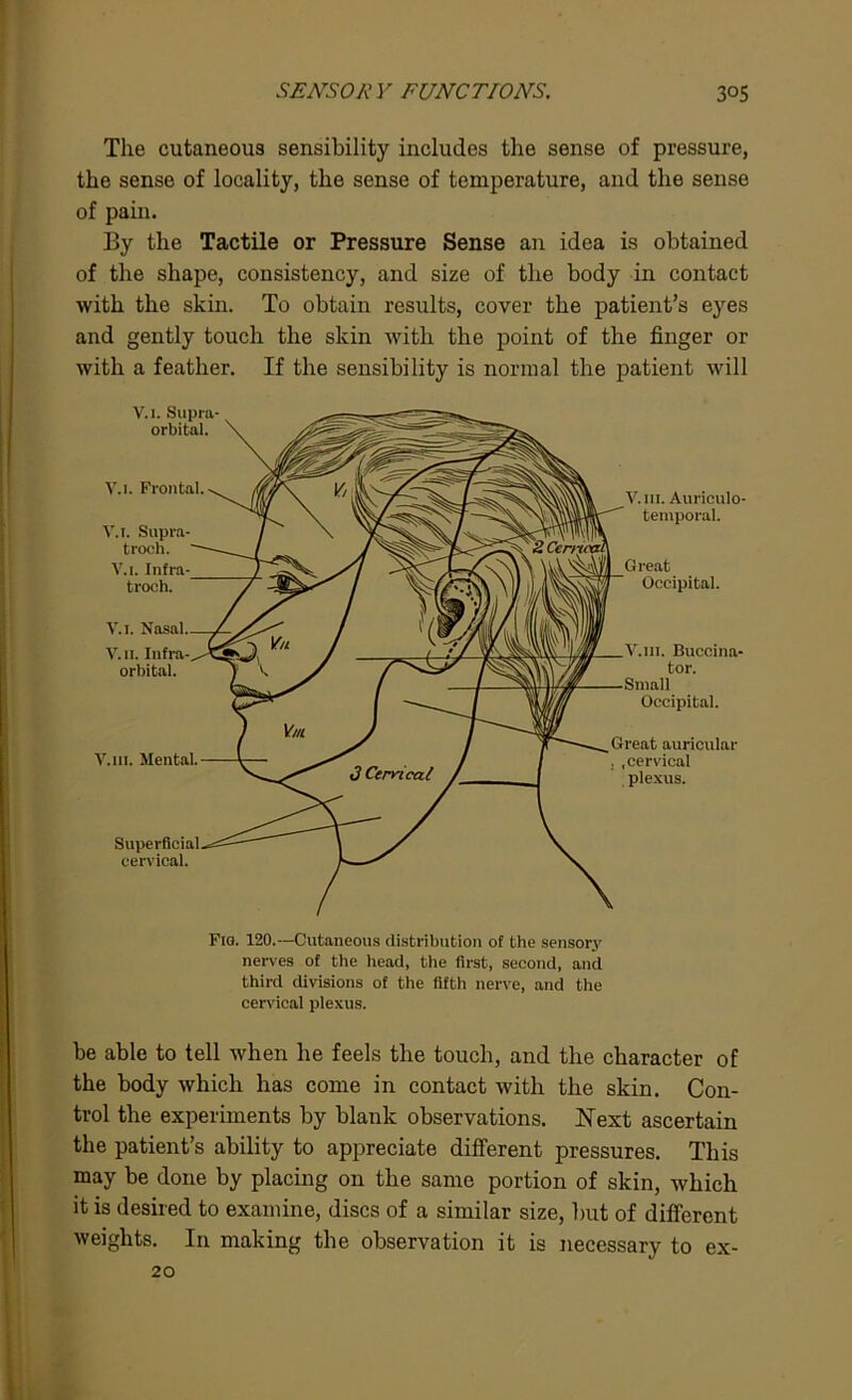 The cutaneous sensibility includes the sense of pressure, the sense of locality, the sense of temperature, and the sense of pain. By the Tactile or Pressure Sense an idea is obtained of the shape, consistency, and size of the body in contact with the skin. To obtain results, cover the patient’s eyes and gently touch the skin with the point of the finger or with a feather. If the sensibility is normal the patient will Fig. 120.—Cutaneous distribution of the sensory nerves of the head, the first, second, and third divisions of the fifth nerve, and the cervical plexus. be able to tell when he feels the touch, and the character of the body which has come in contact with the skin. Con- trol the experiments by blank observations. Next ascertain the patient’s ability to appreciate different pressures. This may be done by placing on the same portion of skin, which it is desired to examine, discs of a similar size, but of different weights. In making the observation it is necessary to ex- 20