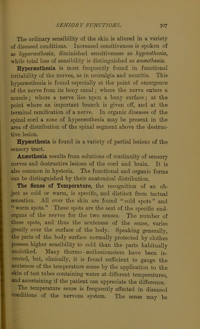 The ordinary sensibility of the skin is altered in a variety of diseased conditions. Increased sensitiveness is spoken of as hypercesihesia, diminished sensitiveness as hypcesthesia, while total loss of sensibility is distinguished as anaesthesia. Hypersesthesia is most frequently found in functional irritability of the nerves, as in neuralgia and neuritis. This hypersesthesia is found especially at the point of emergence of the nerve from its bony canal; where the nerve enters a muscle; where a nerve lies upon a bony surface; at the point where an important branch is given off, and at the terminal ramification of a nerve. In organic diseases of the spinal cord a zone of hypersesthesia may be present in the area of distribution of the spinal segment above the destruc- tive lesion. Hypsesthesia is found in a variet3r of partial lesions of the sensory tract. Anaesthesia results from solutions of continuity of sensory nerves and destructive lesions of the cord and brain. It is also common in hysteria. The functional and organic forms can be distinguished by their anatomical distribution. The Sense of Temperature, the recognition of an ob- ject as cold or wrarm, is specific, and distinct from tactual sensation. All over the skin are found “cold spots” and “warm spots.” These spots are the seat of the specific end- organs of the nerves for the two senses. The number of these spots, and thus the acuteness of the sense, varies greatly over the surface of the body. Speaking generally, the parts of the body surface normally protected by clothes possess higher sensibility to cold than the parts habitually unclothed. Many thermo - sesthesiometers have been in- vented, but, clinically, it is found sufficient to gauge the acuteness of the temperature sense by the application to the skin of test tubes containing water at different temperatures, and ascertaining if the patient can appreciate the difference. The temperature sense is frequently affected in diseased conditions of the nervous system. The sense may be