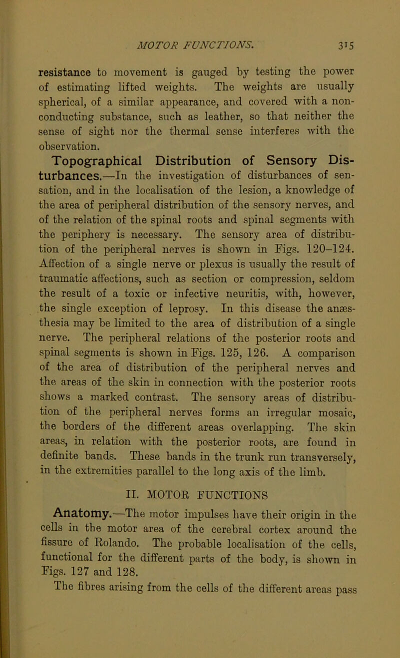 resistance to movement is gauged by testing the power of estimating lifted weights. The weights are usually spherical, of a similar appearance, and covered with a non- conducting substance, such as leather, so that neither the sense of sight nor the thermal sense interferes with the observation. Topographical Distribution of Sensory Dis- turbances.—In the investigation of disturbances of sen- sation, and in the localisation of the lesion, a knowledge of the area of peripheral distribution of the sensory nerves, and of the relation of the spinal roots and spinal segments with the periphery is necessary. The sensory area of distribu- tion of the peripheral nerves is shown in Figs. 120-124. Affection of a single nerve or plexus is usually the result of traumatic affections, such as section or compression, seldom the result of a toxic or infective neuritis, with, however, the single exception of leprosy. In this disease the anaes- thesia may be limited to the area of distribution of a single nerve. The peripheral relations of the posterior roots and spinal segments is shown in Figs. 125, 126. A comparison of the area of distribution of the peripheral nerves and the areas of the skin in connection with the posterior roots shows a marked contrast. The sensory areas of distribu- tion of the peripheral nerves forms an irregular mosaic, the borders of the different areas overlapping. The skin areas, in relation with the posterior roots, are found in definite bands. These bands in the trunk run transversely, in the extremities parallel to the long axis of the limb. II. MOTOR FUNCTIONS Anatomy.—The motor impulses have their origin in the cells in the motor area of the cerebral cortex around the fissure of Rolando. The probable localisation of the cells, functional for the different parts of the body, is shown in Figs. 127 and 128. The fibres arising from the cells of the different areas pass