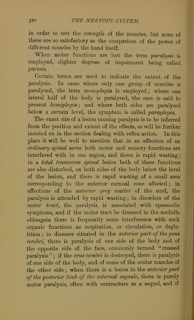 in order to test tlie strength of the muscles, but none of these are so satisfactory as the comparison of the power of different muscles by the hand itself. When motor functions are lost the term paralysis is employed, slighter degrees of impairment being called paresis. Certain terms are used to indicate the extent of the paralysis. In cases where only one group of muscles is paralysed, the term monoplegia is employed; where one lateral half of the body is paralysed, the case is said to present hemiplegia-, and where both sides are paralysed below a certain level, the symptom is called paraplegia. The exact site of a lesion causing paralysis is to be inferred from the position and extent of the effects, as will be further insisted on in the section dealing with reflex action. In this place it will be well to mention that in an affection of an ordinary spinal nerve both motor and sensory functions are interfered with in one region, and there is rapid wasting; in a total transverse spinal lesion both of these functions are also disturbed, on both sides of the body below the level of the lesion, and there is rapid wasting of a small area corresponding to the anterior cornual zone affected; in affections of the anterior grey matter of the cord, the paralysis is attended by rapid wasting; in disorders of the motor tract, the paralysis, is associated with spasmodic symptoms, and if the motor tract be diseased in the medulla oblongata there is frequently some interference with such organic functions as respiration, or circulation, or deglu- tition ; in diseases situated in the anterior part of the pons cerebri, there is paralysis of one side of the body and of the opposite side of the face, commonly termed “crossed paralysis ”; if the crus cerebri is destroyed, there is paralysis of one side of the body, and of some of the ocular muscles of the other side; when there is a lesion in the anterior part of the posterior limb of the internal capsule, there is purely motor paralysis, often with contracture as a sequel, and if