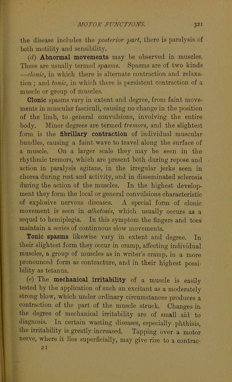 the disease includes the posterior ])arf, there is paralysis of both motility and sensibility. (1<1) Abnormal movements may be observed in muscles. These are usually termed spasms. Spasms are of two kinds —clonic, in which there is alternate contraction and relaxa- tion; and tonic, in which there is persistent contraction of a muscle or group of muscles. Clonic spasms vary in extent and degree, from faint move- ments in muscular fasciculi, causing no change in the position of the limb, to general convulsions, involving the entire body. Minor degrees are termed tremors, and the slightest form is the fibrillary contraction of individual muscular bundles, causing a faint wave to travel along the surface of a muscle. On a larger scale they may be seen in the rhythmic tremors, which are present both during repose and action in paralysis agitans, in the irregular jerks seen in chorea during rest and activity, and in disseminated sclerosis during the action of the muscles. In the highest develop- ment they form the local or general convulsions characteristic of explosive nervous diseases. A special form of clonic movement is seen in athetosis, which usually occurs as a sequel to hemiplegia. In this symptom the fingers and toes maintain a series of continuous slow movements. Tonic spasms likewise vary in extent and degree. In their slightest form they occur in cramp, affecting individual muscles, a group of muscles as in writer’s cramp, in a more pronounced form as contracture, and in their highest possi- bility as tetanus. (e) The mechanical irritability of a muscle is easily tested by the application of such an excitant as a moderately strong blow, which under ordinary circumstances produces a contraction of the part of the muscle struck. Changes in the degree of mechanical irritability are of small aid to diagnosis. In certain wasting diseases, especially phthisis, the irritability is greatly increased. Tapping over a motor nerve, where it lies superficially, may give rise to a contrac- 21