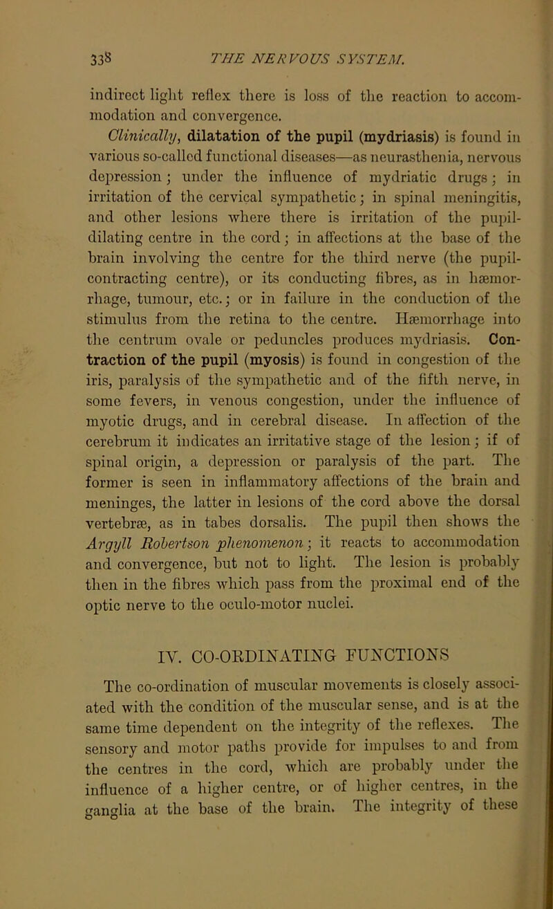 indirect light reflex there is loss of the reaction to accom- modation and convergence. Clinically, dilatation of the pupil (mydriasis) is found in various so-called functional diseases—as neurasthenia, nervous depression; under the influence of mydriatic drugs; in irritation of the cervical sympathetic; in spinal meningitis, and other lesions where there is irritation of the pupil- dilating centre in the cord; in affections at the base of the brain involving the centre for the third nerve (the pupil- contracting centre), or its conducting fibres, as in haemor- rhage, tumour, etc.; or in failure in the conduction of the stimulus from the retina to the centre. Haemorrhage into the centrum ovale or peduncles produces mydriasis. Con- traction of the pupil (myosis) is found in congestion of the iris, paralysis of the sympathetic and of the fifth nerve, in some fevers, in venous congestion, under the influence of myotic drugs, and in cerebral disease. In affection of the cerebrum it indicates an irritative stage of the lesion; if of spinal origin, a depression or paralysis of the part. The former is seen in inflammatory affections of the brain and meninges, the latter in lesions of the cord above the dorsal vertebrae, as in tabes dorsalis. The pupil then shows the Argyll Robertson phenomenon; it reacts to accommodation and convergence, but not to light. The lesion is probably then in the fibres which pass from the proximal end of the optic nerve to the oculo-motor nuclei. IV. CO-ORDINATING FUNCTIONS The co-ordination of muscular movements is closely associ- ated with the condition of the muscular sense, and is at the same time dependent on the integrity of the reflexes. The sensory and motor paths provide for impulses to and from the centres in the cord, which are probably under the influence of a higher centre, or of higher centres, in the rranclia at the base of the brain. The integrity of these