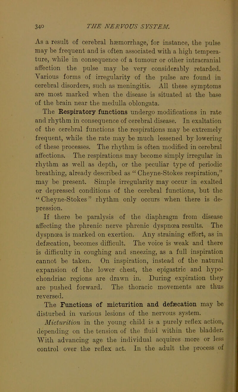 As a result of cerebral haemorrhage, for instance, the pulse may be frequent and is often associated with a high tempera- ture, while in consequence of a tumour or other intracranial affection the pulse may be very considerably retarded. Various forms of irregularity of the pulse are found in cerebral disorders, such as meningitis. All these symptoms are most marked when the disease is situated at the base of the brain near the medulla oblongata. The Respiratory functions undergo modifications in rate and rhythm in consequence of cerebral disease. In exaltation of the cerebral functions the respirations may be extremely frequent, while the rate may be much lessened by lowering of these processes. The rhythm is often modified in cerebral affections. The respirations may become simply irregular in rhythm as well as depth, or the peculiar type of periodic breathing, already described as “ Cheyne-Stokes respiration,” may be present. Simple irregularity may occur in exalted or depressed conditions of the cerebral functions, but the “Cheyne-Stokes” rhythm only occurs when there is de- pression. If there be paralysis of the diaphragm from disease affecting the phrenic nerve phrenic dyspnoea results. The dyspnoea is marked on exertion. Any straining effort, as in defaecation, becomes difficult. The voice is weak and there is difficulty in coughing and sneezing, as a full inspiration cannot be taken. On inspiration, instead of the natural expansion of the lower chest, the epigastric and hypo- chondriac regions are drawn in. During expiration they are pushed forward. The thoracic movements are thus reversed. The Functions of micturition and defaecation may be disturbed in various lesions of the nervous system. Micturition in the young child is a purely reflex action, depending on the tension of the fluid within the bladder. With advancing age the individual acquires more or less control over the reflex act. In the adult the process of