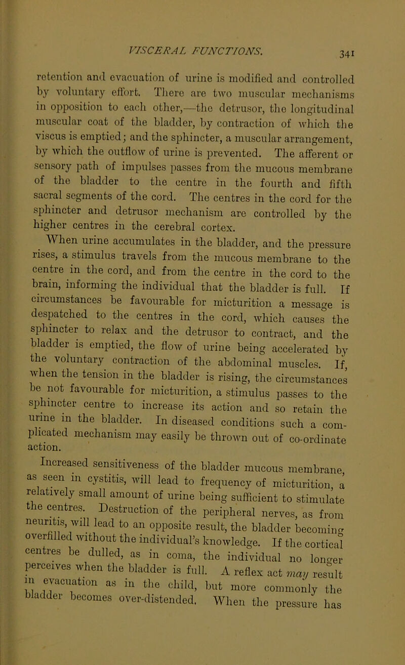 VISCERAL FUNCTIONS. retention ami evacuation of urine is modified and controlled by voluntary effort. There are two muscular mechanisms in opposition to each other,—the detrusor, the longitudinal muscular coat of the bladder, by contraction of which the viscus is emptied; and the sphincter, a muscular arrangement, by which the outflow of urine is prevented. The afferent or sensory path of impulses passes from the mucous membrane of the bladder to the centre in the fourth and fifth sacral segments of the cord. The centres in the cord for the sphincter and detrusor mechanism arc controlled by the higher centres in the cerebral cortex. When urine accumulates in the bladder, and the pressure rises, a stimulus travels from the mucous membrane to the centre m the cord, and from the centre in the cord to the brain, informing the individual that the bladder is full. If circumstances be favourable for micturition a message is despatched to the centres in the cord, which causes the sphincter to relax and the detrusor to contract, and the bladder is emptied, the flow of urine being accelerated by the voluntary contraction of the abdominal muscles. If, when the tension in the bladder is rising, the circumstances be not favourable for micturition, a stimulus passes to the sphincter centre to increase its action and so retain the urine in the bladder. In diseased conditions such a com- plicated mechanism may easily be thrown out of co-ordinate action. Increased sensitiveness of the bladder mucous membrane as seen in cystitis, will lead to frequency of micturition, a relatively small amount of urine being sufficient to stimulate ie centies. Destruction of the peripheral nerves, as from neuritis, will lead to an opposite result, the bladder becoming overfilled without the individual’s knowledge. If the cortical centres be dulled, as in coma, the individual no longer perceives when the bladder is full. A reflex act may result m evacuation as in the child, but more commonly the bladder becomes over-distended. When the pressure has