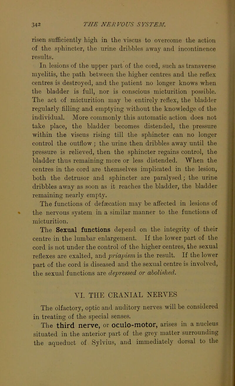 risen sufficiently high in the viscus to overcome the action of the sphincter, the urine dribbles away and incontinence results. In lesions of the upper part of the cord, such as transverse myelitis, the path between the higher centres and the rellex centres is destroyed, and the patient no longer knows when the bladder is full, nor is conscious micturition possible. The act of micturition may be entirely reflex, the bladder regularly filling and emptying without the knowledge of the individual. More commonly this automatic action does not take place, the bladder becomes distended, the pressure within the viscus rising till the sphincter can no longer control the outflow ; the urine then dribbles away until the pressure is relieved, then the sphincter regains control, the bladder thus remaining more or less distended. When the centres in the cord are themselves implicated in the lesion, both the detrusor and sphincter are paralysed; the urine dribbles away as soon as it reaches the bladder, the bladder remaining nearly empty. The functions of defsecation may be affected in lesions of the nervous system in a similar manner to the functions of micturition. The Sexual functions depend on the integrity of their centre in the lumbar enlargement. If the lower part of the cord is not under the control of the higher centres, the sexual reflexes are exalted, and priapism is the result. If the lower part of the cord is diseased and the sexual centre is involved, the sexual functions are depressed or abolished. YI. THE CRANIAL NERVES The olfactory, optic and auditory nerves will be considered in treating of the special senses. The third nerve, or oculo-motor, arises in a nucleus situated in the anterior part of the grey matter surrounding the aqueduct of Sylvius, and immediately dorsal to the