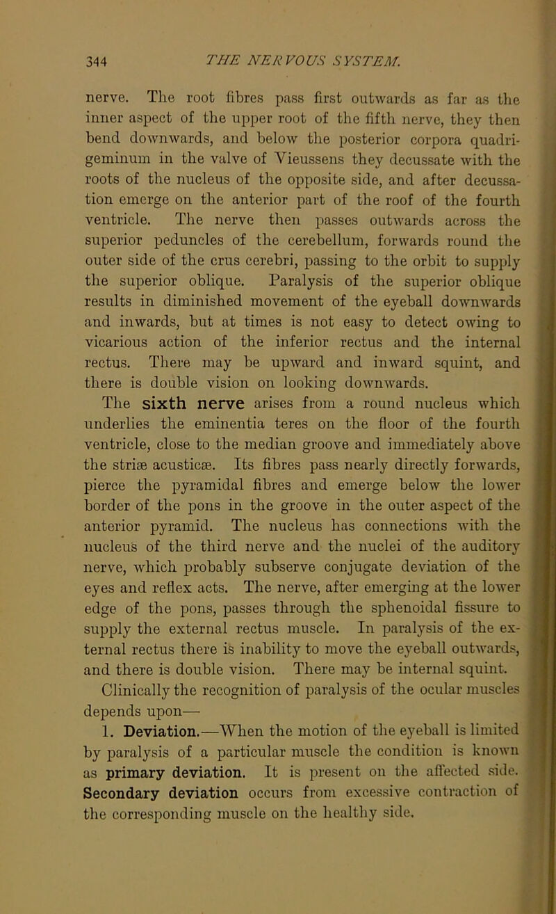 nerve. The root fibres pass first outwards as far as the inner aspect of the upper root of the fifth nerve, they then bend downwards, and below the posterior corpora quadri- geminum in the valve of Yieussens they decussate with the roots of the nucleus of the opposite side, and after decussa- tion emerge on the anterior part of the roof of the fourth ventricle. The nerve then passes outwards across the superior peduncles of the cerebellum, forwards round the outer side of the crus cerebri, passing to the orbit to supply the superior oblique. Paralysis of the superior oblique results in diminished movement of the eyeball downwards and inwards, but at times is not easy to detect owing to vicarious action of the inferior rectus and the internal rectus. There may be upward and inward squint, and there is double vision on looking downwards. The sixth nerve arises from a round nucleus which underlies the eminentia teres on the floor of the fourth ventricle, close to the median groove and immediately above the striae acusticse. Its fibres pass nearly directly forwards, pierce the pyramidal fibres and emerge below the lower border of the pons in the groove in the outer aspect of the anterior pyramid. The nucleus has connections with the nucleus of the third nerve and the nuclei of the auditory nerve, which probably subserve conjugate deviation of the eyes and reflex acts. The nerve, after emerging at the lower edge of the pons, passes through the sphenoidal fissure to supply the external rectus muscle. In paralysis of the ex- ternal rectus there is inability to move the eyeball outwards, and there is double vision. There may be internal squint. Clinically the recognition of paralysis of the ocular muscles depends upon— 1. Deviation.—When the motion of the eyeball is limited by paralysis of a particular muscle the condition is known as primary deviation. It is present on the affected side. Secondary deviation occurs from excessive contraction of the corresponding muscle on the healthy side.