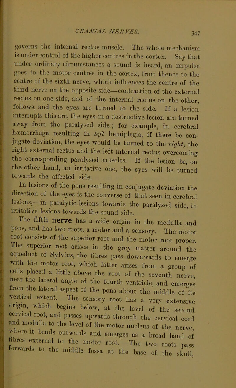 governs the internal rectus muscle. The whole mechanism is under control of the higher centres in the cortex. Say that under ordinary circumstances a sound is heard, an impulse goes to the motor centres in the cortex, from thence to the centre of the sixth nerve, which influences the centre of the third nerve on the opposite side—contraction of the external rectus on one side, and of the internal rectus on the other, follows, and the eyes are turned to the side. If a lesion interrupts this arc, the eyes in a destructive lesion are turned away from the paralysed side; for example, in cerebral haemorrhage resulting in left hemiplegia, if there be con- jugate deviation, the eyes would be turned to the right, the right external rectus and the left internal rectus overcoming the corresponding paralysed muscles. If the lesion be, on the other hand, an irritative one, the eyes will be turned towards the affected side. In lesions of the pons resulting in conjugate deviation the direction of the eyes is the converse of that seen in cerebral lesions,—in paralytic lesions towards the paralysed side, in irritative lesions towards the sound side. The fifth nerve has a wide origin in the medulla and pons, and has two roots, a motor and a sensory. The motor root consists of the superior root and the motor root proper. The superior root arises in the grey matter around the aqueduct of Sylvius, the fibres pass downwards to emerge with the motor root, which latter arises from a group of cells placed a little above the root of the seventh nerve near the lateral angle of the fourth ventricle, and emerges from the lateral aspect of the pons about the middle of its vertical extent. The sensory root has a very extensive origin which begins below, at the level of the second cervical root, and passes upwards through the cervical cord and medulla to the level of the motor nucleus of the nerve where it bends outwards and emerges as a broad band of ures external to the motor root. The two roots pass orwards to the middle fossa at the base of the skull,