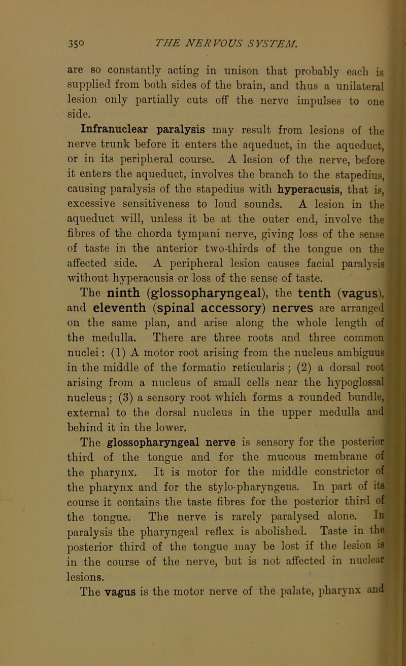 are so constantly acting in unison that probably each is supplied from both sides of the brain, and thus a unilateral lesion only partially cuts off the nerve impulses to one side. Infranuclear paralysis may result from lesions of the nerve trunk before it enters the aqueduct, in the aqueduct, or in its peripheral course. A lesion of the nerve, before it enters the aqueduct, involves the branch to the stapedius, causing paralysis of the stapedius with hyperacusis, that is, excessive sensitiveness to loud sounds. A lesion in the aqueduct will, unless it be at the outer end, involve the fibres of the chorda tympani nerve, giving loss of the sense of taste in the anterior two-thirds of the tongue on the affected side. A peripheral lesion causes facial paralysis without hyperacusis or loss of the sense of taste. The ninth (glossopharyngeal), the tenth (vagus), and eleventh (spinal accessory) nerves are arranged on the same plan, and arise along the whole length of the medulla. There are three roots and three common nuclei: (1) A motor root arising from the nucleus ambiguus in the middle of the formatio reticularis; (2) a dorsal root arising from a nucleus of small cells near the hypoglossal nucleus; (3) a sensory root which forms a rounded bundle, external to the dorsal nucleus in the upper medulla and behind it in the lower. The glossopharyngeal nerve is sensory for the posterior third of the tongue and for the mucous membrane of the pharynx. It is motor for the middle constrictor of the pharynx and for the stylo-pharyngeus. In part of its course it contains the taste fibres for the posterior third of the tongue. The nerve is rarely paralysed alone. In paralysis the pharyngeal reflex is abolished. Taste in the posterior third of the tongue may be lost if the lesion is in the course of the nerve, but is not affected in nuclear lesions. The vagus is the motor nerve of the palate, pharynx and