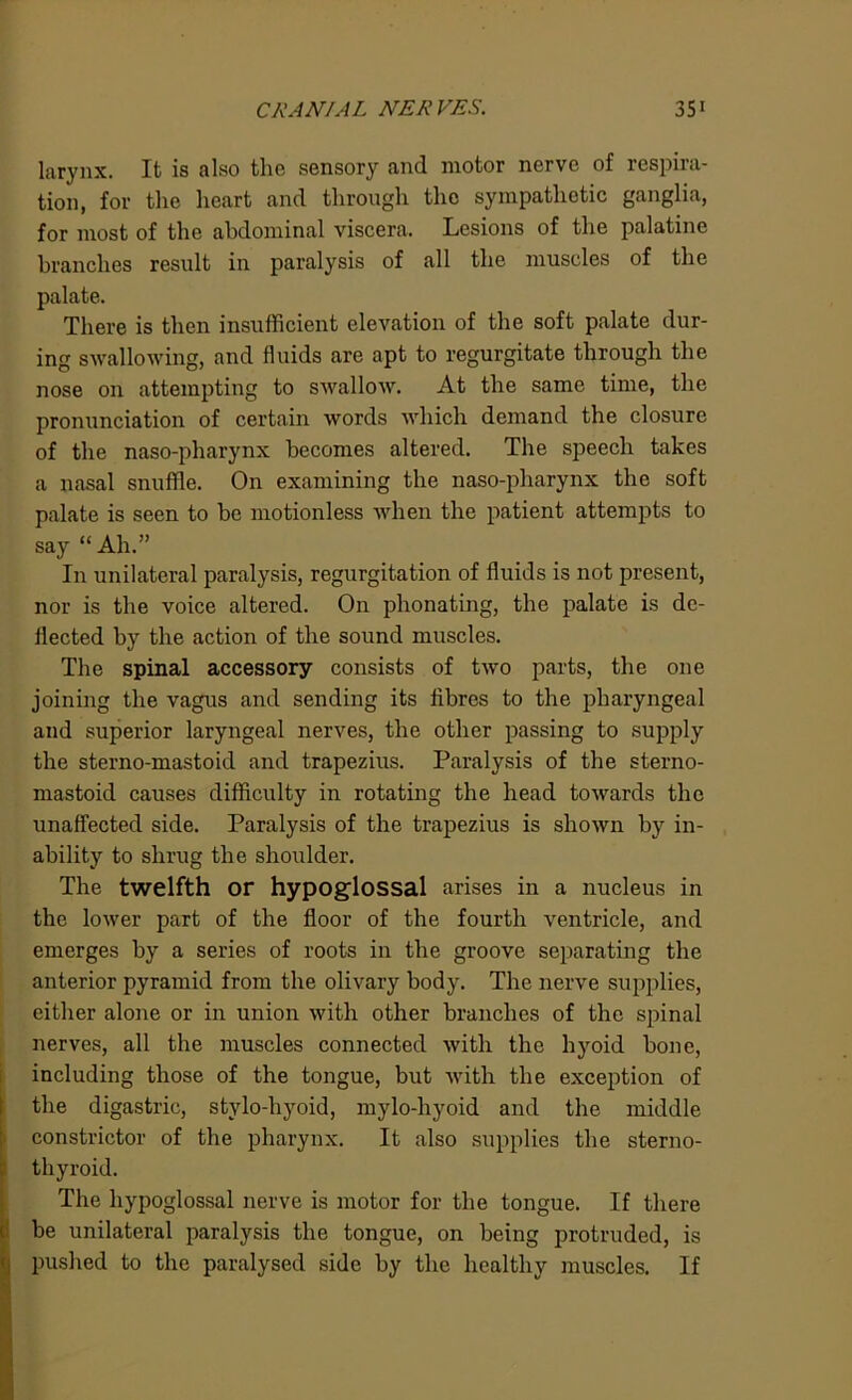 larynx. It is also the sensory and motor nerve of respira- tion, for the heart and through the sympathetic ganglia, for most of the abdominal viscera. Lesions of the palatine branches result in paralysis of all the muscles of the palate. There is then insufficient elevation of the soft palate dur- ing swallowing, and fluids are apt to regurgitate through the nose on attempting to swallow. At the same time, the pronunciation of certain words which demand the closure of the naso-pharynx becomes altered. The speech takes a nasal snuffle. On examining the naso-pharynx the soft palate is seen to be motionless when the patient attempts to say “Ah.” In unilateral paralysis, regurgitation of fluids is not present, nor is the voice altered. On phonating, the palate is de- flected by the action of the sound muscles. The spinal accessory consists of two parts, the one joining the vagus and sending its fibres to the pharyngeal and superior laryngeal nerves, the other passing to supply the sterno-mastoid and trapezius. Paralysis of the sterno- mastoid causes difficulty in rotating the head towards the unaffected side. Paralysis of the trapezius is shown by in- ability to shrug the shoulder. The twelfth or hypoglossal arises in a nucleus in the lower part of the floor of the fourth ventricle, and emerges by a series of roots in the groove separating the anterior pyramid from the olivary body. The nerve supplies, either alone or in union with other branches of the spinal nerves, all the muscles connected with the hyoid bone, including those of the tongue, but with the exception of the digastric, stylo-hyoid, mylo-hyoid and the middle constrictor of the pharynx. It also supplies the sterno- thyroid. The hypoglossal nerve is motor for the tongue. If there be unilateral paralysis the tongue, on being protruded, is pushed to the paralysed side by the healthy muscles. If