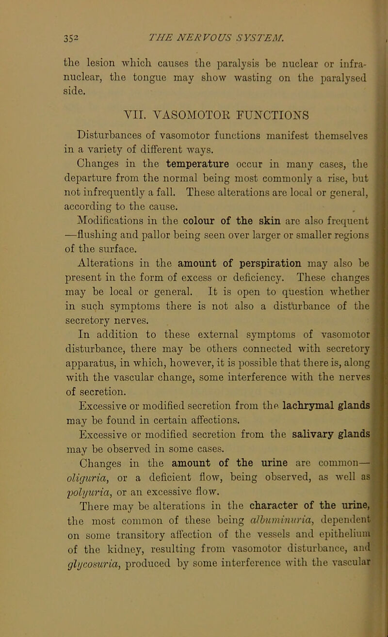 the lesion which causes the paralysis be nuclear or intra- nuclear, the tongue may show wasting on the paralysed side. VII. VASOMOTOR FUNCTIONS Disturbances of vasomotor functions manifest themselves in a variety of different ways. Changes in the temperature occur in many cases, the departure from the normal being most commonly a rise, hut j not infrequently a fall. These alterations are local or general, I according to the cause. Modifications in the colour of the skin are also frequent j -—flushing and pallor being seen over larger or smaller regions I of the surface. Alterations in the amount of perspiration may also be I present in the form of excess or deficiency. These changes I may be local or general. It is open to question whether I in such symptoms there is not also a disturbance of the | secretory nerves. In addition to these external symptoms of vasomotor 1 disturbance, there may be others connected with secretory | apparatus, in which, however, it is possible that there is, along | with the vascular change, some interference with the nerves jj of secretion. Excessive or modified secretion from the lachrymal glands may be found in certain affections. Excessive or modified secretion from the salivary glands may be observed in some cases. Changes in the amount of the urine arc common— oliguria, or a deficient flow, being observed, as well as 'polyuria, or an excessive flow. There may be alterations in the character of the urine, the most common of these being albuminuria, dependent ] on some transitory affection of the vessels and epithelium , of the kidney, resulting from vasomotor disturbance, and 3 glycosuria, produced by some interference with the vascular