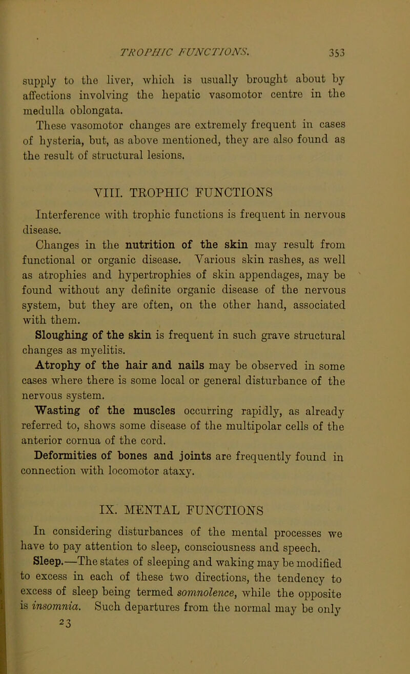 supply to the liver, which is usually brought about by affections involving the hepatic vasomotor centre in the medulla oblongata. These vasomotor changes are extremely frequent in cases of hysteria, but, as above mentioned, they are also found as the result of structural lesions. VIII. TROPHIC FUNCTIONS Interference with trophic functions is frequent in nervous disease. Changes in the nutrition of the skin may result from functional or organic disease. Various skin rashes, as well as atrophies and hypertrophies of skin appendages, may be found without any definite organic disease of the nervous system, but they are often, on the other hand, associated with them. Sloughing of the skin is frequent in such grave structural changes as myelitis. Atrophy of the hair and nails may be observed in some cases where there is some local or general disturbance of the nervous system. Wasting of the muscles occurring rapidly, as already referred to, shows some disease of the multipolar cells of the anterior cornua of the cord. Deformities of bones and joints are frequently found in connection with locomotor ataxy. IX. MENTAL FUNCTIONS In considering disturbances of the mental processes we have to pay attention to sleep, consciousness and speech. Sleep.—The states of sleeping and waking may be modified to excess in each of these two directions, the tendency to excess of sleep being termed somnolence, while the opposite is insomnia. Such departures from the normal may be only 23
