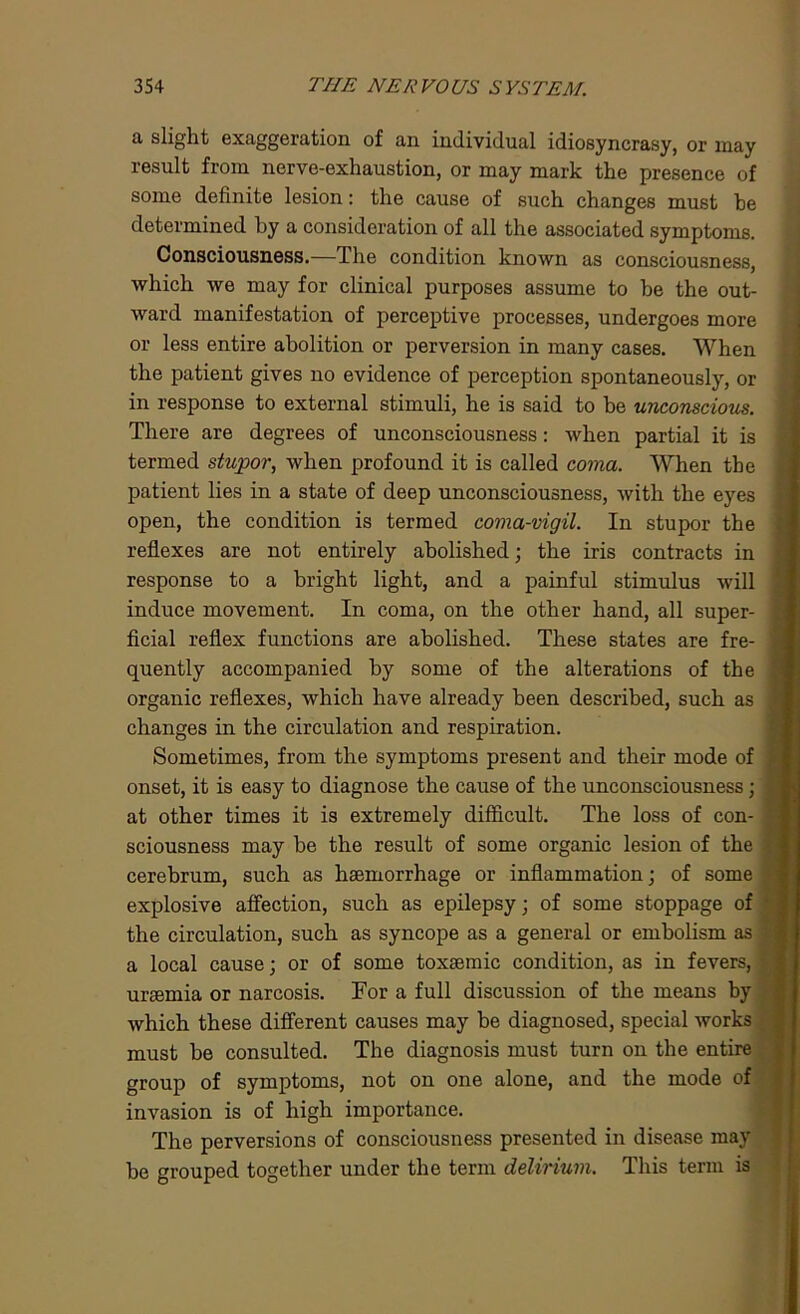 a slight exaggeration of an individual idiosyncrasy, or may result from nerve-exhaustion, or may mark the presence of some definite lesion: the cause of such changes must he determined by a consideration of all the associated symptoms. Consciousness.—The condition known as consciousness, which we may for clinical purposes assume to be the out- ward manifestation of perceptive processes, undergoes more or less entire abolition or perversion in many cases. When the patient gives no evidence of perception spontaneously, or in response to external stimuli, he is said to be unconscious. There are degrees of unconsciousness: when partial it is termed stupor, when profound it is called coma. When the patient lies in a state of deep unconsciousness, with the eyes open, the condition is termed coma-vigil. In stupor the reflexes are not entirely abolished; the iris contracts in response to a bright light, and a painful stimulus will induce movement. In coma, on the other hand, all super- ficial reflex functions are abolished. These states are fre- quently accompanied by some of the alterations of the organic reflexes, which have already been described, such as changes in the circulation and respiration. Sometimes, from the symptoms present and their mode of onset, it is easy to diagnose the cause of the unconsciousness; at other times it is extremely difficult. The loss of con- sciousness may be the result of some organic lesion of the cerebrum, such as haemorrhage or inflammation; of some explosive affection, such as epilepsy; of some stoppage of the circulation, such as syncope as a general or embolism as a local cause; or of some toxsemic condition, as in fevers, uraemia or narcosis. For a full discussion of the means by which these different causes may be diagnosed, special works must be consulted. The diagnosis must turn on the entire group of symptoms, not on one alone, and the mode of invasion is of high importance. The perversions of consciousness presented in disease may be grouped together under the term delirium. This term is