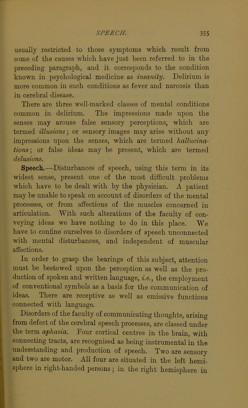 usually restricted to those symptoms which result from some of the causes which have just been referred to in the preceding paragraph, and it corresponds to the condition known in psychological medicine as insanity. Delirium is more common in such conditions as fever and narcosis than in cerebral disease. There are three well-marked classes of mental conditions common in delirium. The impressions made upon the senses may arouse false sensory perceptions, which are termed illusions; or sensory images may arise without any impressions upon the senses, which are termed hallucina- tions; or false ideas may be present, which are termed delusions. Speech.—Disturbances of speech, using this term in its widest sense, present one of the most difficult problems which have to be dealt with by the physician. A patient may be unable to speak on account of disorders of the mental processes, or from affections of the muscles concerned in articulation. With such alterations of the faculty of con- veying ideas we have nothing to do in this place. We have to confine ourselves to disorders of speech unconnected with mental disturbances, and independent of muscular affections. In order to grasp the bearings of this subject, attention must be bestowed upon the perception as well as the pro- duction of spoken and written language, i.e., the employment of conventional symbols as a basis for the communication of ideas. There are receptive as well as emissive functions connected with language. Disorders of the faculty of communicating thoughts, arising from defect of the cerebral speech processes, are classed under the term aphasia. Four cortical centres in the brain, with connecting tracts, are recognised as being instrumental in the understanding and production of speech. Two are sensory and two are motor. All four are situated in the left hemi- sphere in right-handed persons; in the right hemisphere in