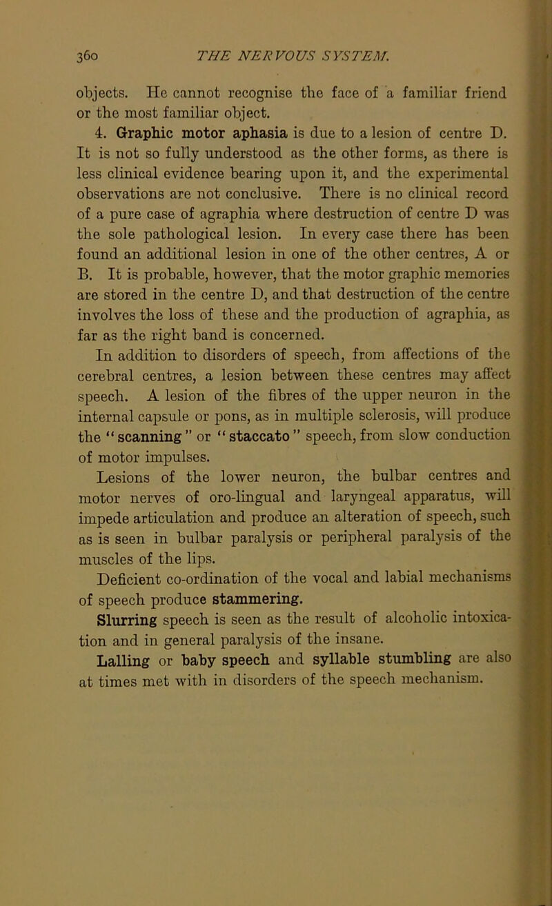 objects. He cannot recognise the face of a familiar friend or the most familiar object. 4. Graphic motor aphasia is due to a lesion of centre D. It is not so fully understood as the other forms, as there is less clinical evidence bearing upon it, and the experimental observations are not conclusive. There is no clinical record of a pure case of agraphia where destruction of centre D was the sole pathological lesion. In every case there has been found an additional lesion in one of the other centres, A or B. It is probable, however, that the motor graphic memories are stored in the centre D, and that destruction of the centre involves the loss of these and the production of agraphia, as far as the right band is concerned. In addition to disorders of speech, from affections of the cerebral centres, a lesion between these centres may affect speech. A lesion of the fibres of the upper neuron in the internal capsule or pons, as in multiple sclerosis, will produce the “ scanning ” or “ staccato ” speech, from slow conduction of motor impulses. Lesions of the lower neuron, the bulbar centres and motor nerves of oro-lingual and laryngeal apparatus, will impede articulation and produce an alteration of speech, such as is seen in bulbar paralysis or peripheral paralysis of the muscles of the lips. Deficient co-ordination of the vocal and labial mechanisms of speech produce stammering. Slurring speech is seen as the result of alcoholic intoxica- tion and in general paralysis of the insane. Lalling or baby speech and syllable stumbling are also at times met with in disorders of the speech mechanism.