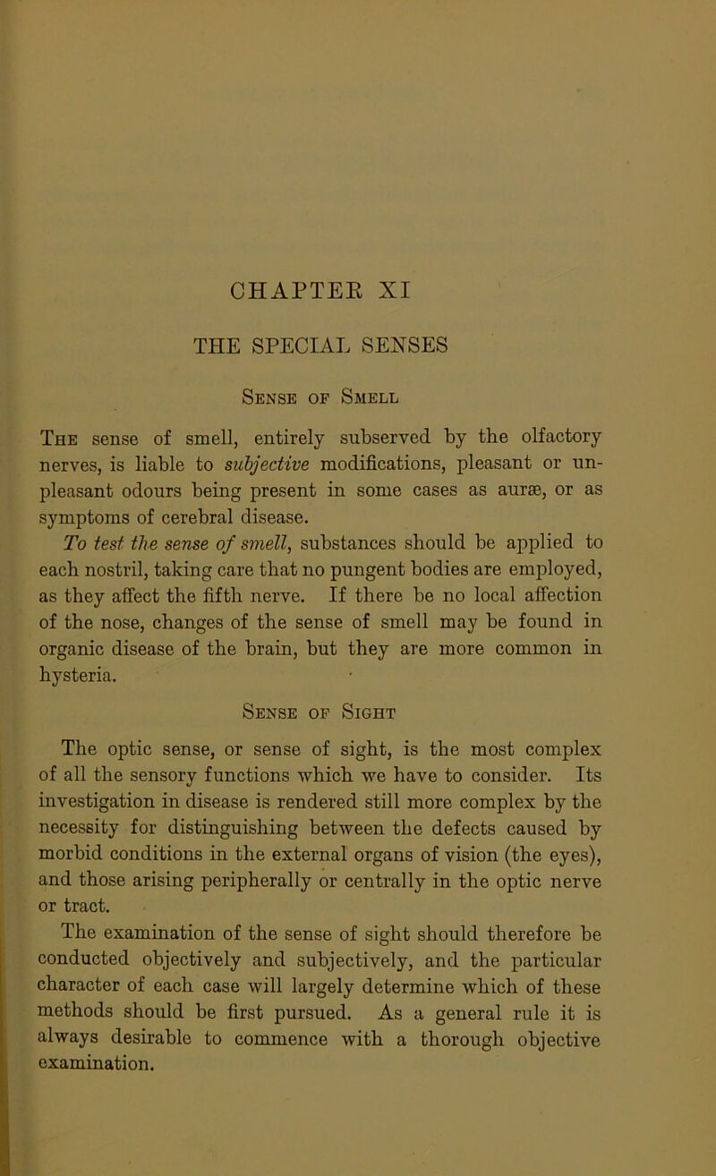 CHAPTER XI THE SPECIAL SENSES Sense of Smell The sense of smell, entirely subserved by the olfactory nerves, is liable to subjective modifications, pleasant or un- pleasant odours being present in some cases as aurte, or as symptoms of cerebral disease. To test the sense of smell, substances should be applied to each nostril, taking care that no pungent bodies are employed, as they affect the fifth nerve. If there be no local affection of the nose, changes of the sense of smell may be found in organic disease of the brain, but they are more common in hysteria. Sense of Sight The optic sense, or sense of sight, is the most complex of all the sensory functions which we have to consider. Its investigation in disease is rendered still more complex by the necessity for distinguishing between the defects caused by morbid conditions in the external organs of vision (the eyes), and those arising peripherally or centrally in the optic nerve or tract. The examination of the sense of sight should therefore be conducted objectively and subjectively, and the particular character of each case will largely determine which of these methods should be first pursued. As a general rule it is always desirable to commence with a thorough objective examination.