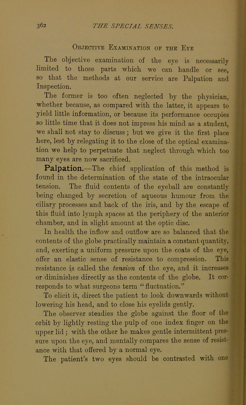 Objective Examination of the Eye The objective examination of the eye is necessarily limited to those parts which we can handle or see, so that the methods at our service are Palpation and Inspection. The former is too often neglected by the physician, whether because, as compared with the latter, it appears to yield little information, or because its performance occupies so little time that it does not impress his mind as a student, we shall not stay to discuss; but we give it the first place here, lest by relegating it to the close of the optical examina- tion we help to perpetuate that neglect through which too many eyes are now sacrificed. Palpation.—The chief application of this method is found in the determination of the state of the intraocular tension. The fluid contents of the eyeball are constantly being changed by secretion of aqueous humour from the ciliary processes and back of the iris, and by the escape of this fluid into lymph spaces at the periphery of the anterior chamber, and in slight amount at the optic disc. In health the inflow and outflow are so balanced that the contents of the globe practically maintain a constant quantity, and, exerting a uniform pressure upon the coats of the eye, offer an elastic sense of resistance to compression. This resistance is called the tension of the eye, and it increases or diminishes directly as the contents of the globe. It cor- responds to what surgeons term “ fluctuation.” To elicit it, direct the patient to look downwards without lowering his head, and to close his eyelids gently. The observer steadies the globe against the floor of the orbit by lightly resting the pulp of one index finger on the upper lid; with the other he makes gentle intermittent pres- sure upon the eye, and mentally compares the sense of resist- ance with that offered by a normal eye. The patient’s two eyes should be contrasted with one