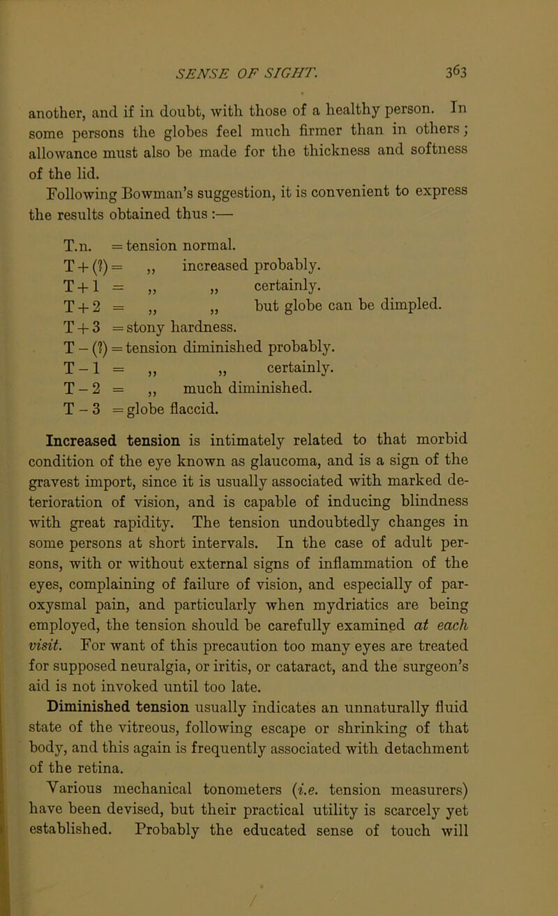 another, and if in doubt, with those of a healthy person. In some persons the globes feel much firmer than in others; allowance must also be made for the thickness and softness of the lid. Following Bowman’s suggestion, it is convenient to express the results obtained thus :— T.n. = tension normal. T + (?) = „ increased probably. T + l = „ „ certainly. T + 2 = „ „ but globe can be dimpled. T + 3 = stony hardness. T - (?) = tension diminished probably. T -1 = „ „ certainly. T - 2 = ,, much diminished. T - 3 = globe flaccid. Increased tension is intimately related to that morbid condition of the eye known as glaucoma, and is a sign of the gravest import, since it is usually associated with marked de- terioration of vision, and is capable of inducing blindness with great rapidity. The tension undoubtedly changes in some persons at short intervals. In the case of adult per- sons, with or without external signs of inflammation of the eyes, complaining of failure of vision, and especially of par- oxysmal pain, and particularly when mydriatics are being employed, the tension should be carefully examined at each visit. For want of this precaution too many eyes are treated for supposed neuralgia, or iritis, or cataract, and the surgeon’s aid is not invoked until too late. Diminished tension usually indicates an unnaturally fluid state of the vitreous, following escape or shrinking of that body, and this again is frequently associated with detachment of the retina. Various mechanical tonometers (i.e. tension measurers) have been devised, but their practical utility is scarcely yet established. Probably the educated sense of touch will /