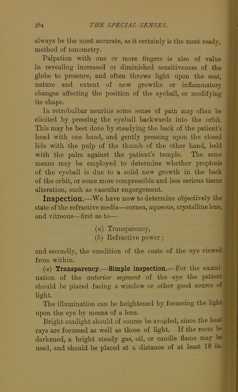 always be the most accurate, as it certainly is the most ready, method of tonometry. Palpation with one or more lingers is also of value in revealing increased or diminished sensitiveness of the globe to pressure, and often throws light upon the seat, nature and extent of new growths or inflammatory changes affecting the position of the eyeball, or modifying its shape. In retrobulbar neuritis some sense of pain may often be elicited by pressing the eyeball backwards into the orbit. This may be best done by steadying the back of the patient’s head with one hand, and gently pressing upon the closed lids with the pulp of the thumb of the other hand, held with the palm against the patient’s temple. The same means may be employed to determine whether proptosis of the eyeball is due to a solid new growth in the back of the orbit, or some more compressible and less serious tissue alteration, such as vascular engorgement. Inspection.—We have now to determine objectively the state of the refractive media—cornea, aqueous, crystalline lens, and vitreous—first as to— (a) Transparency, (b) Refractive power; and secondly, the condition of the coats of the eye viewed from within. (a) Transparency.—Simple inspection.—For the exami- nation of the anterior segment of the eye the patient should be placed facing a window or other good source of light. The illumination can be heightened by focussing the light upon the eye by means of a lens. Bright sunlight should of course be avoided, since the heat rays are focussed as well as those of light. If the room be darkened, a bright steady gas, oil, or candle flame may be used, and should be placed at a distance of at least lb in.