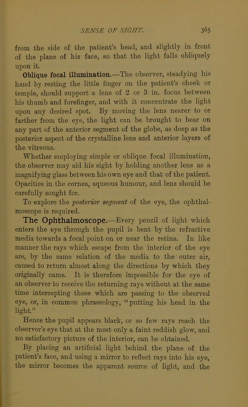 from the side of the patient’s head, and slightly in front of the plane of his face, so that the light falls obliquely upon it. Oblique focal illumination.—The observer, steadying his hand by resting the little linger on the patient’s cheek or temple, should support a lens of 2 or 3 in. focus between his thumb and forefinger, and with it concentrate the light upon any desired spot. By moving the lens nearer to or farther from the eye, the light can be brought to bear on any part of the anterior segment of the globe, as deep as the posterior aspect of the crystalline lens and anterior layers of the vitreous. Whether employing simple or oblique focal illumination, the observer may aid his sight by holding another lens as a magnifying glass between his own eye and that of the patient. Opacities in the cornea, aqueous humour, and lens should be carefully sought for. To explore the posterior segment of the eye, the ophthal- moscope is required. The Ophthalmoscope.—Every pencil of light which enters the eye through the pupil is bent by the refractive media towards a focal point on or near the retina. In like manner the rays which escape from the interior of the eye are, by the same relation of the media to the outer air, caused to return almost along the directions by which they originally came. It is therefore impossible for the eye of an observer to receive the returning rays without at the same time intercepting those which are passing to the observed eye, or, in common phraseology, “ putting his head in the light.” Hence the pupil appears black, or so few rays reach the observer’s eye that at the most only a faint reddish glow, and no satisfactory picture of the interior, can be obtained. By placing an artificial light behind the plane of the patient’s face, and using a mirror to reflect rays into his eye, the mirror becomes the apparent source of light, and the