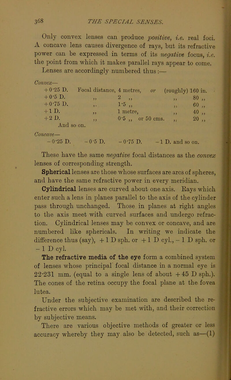 Only convex lenses can produce positive, i.e. real foci. A concave lens causes divergence of rays, but its refractive power can be expressed in terms of its negative focus, i.e. the point from which it makes parallel rays appear to come. Lenses are accordingly numbered thus :— Convex— + 0-25 D. Focal distance, 4 metres, or (roughly) 160 in. + 0-5 D. i) 2 ,, 80 „ + 0-75 D. 1-5 „ » 60 „ + 1 D. ,, 1 metre, ,, 40 ,, + 2 D. ,, 0-5 ,, or 50 cms. ,, 20 ,, And so on. Concave— -0-25 D. — 0'5 D. -0-75 D. -ID. and so on. These have the same negative focal distances as the convex lenses of corresponding strength. Spherical lenses are those whose surfaces are arcs of spheres, and have the same refractive power in every meridian. Cylindrical lenses are curved about one axis. Rays which enter such a lens in planes parallel to the axis of the cylinder pass through unchanged. Those in planes at right angles to the axis meet with curved surfaces and undergo refrac- tion. Cylindrical lenses may be convex or concave, and are numbered like sphericals. In writing we indicate the difference thus (say), +1 D sph. or + 1 D cyl., -ID sph. or -ID cyl. The refractive media of the eye form a combined system of lenses whose principal focal distance in a normal eye is 22,231 mm. (equal to a single lens of about +45 D sph.). The cones of the retina occupy the focal plane at the fovea lutea. Under the subjective examination are described the re- fractive errors which may be met with, and their correction by subjective means. There are various objective methods of greater or less accuracy whereby they may also be detected, such as—(1)