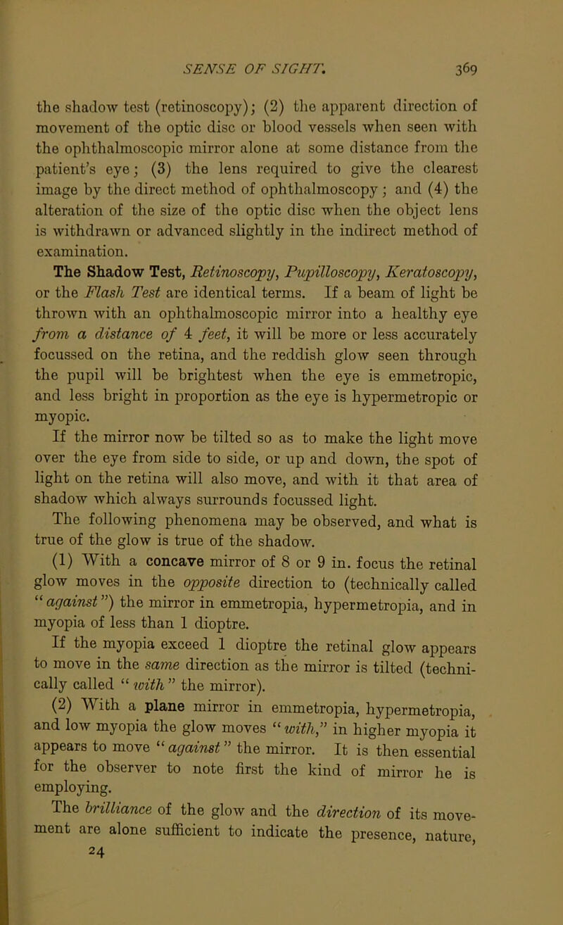 the shadow tost (retinoscopy); (2) the apparent direction of movement of the optic disc or blood vessels when seen with the ophthalmoscopic mirror alone at some distance from the patient’s eye; (3) the lens required to give the clearest image by the direct method of ophthalmoscopy ; and (4) the alteration of the size of the optic disc when the object lens is withdrawn or advanced slightly in the indirect method of examination. The Shadow Test, Retinoscopy, Pupilloscopy, Keratoscopy, or the Flash Test are identical terms. If a beam of light be thrown with an ophthalmoscopic mirror into a healthy eye from a distance of 4 feet, it will be more or less accurately focussed on the retina, and the reddish glow seen through the pupil will be brightest when the eye is emmetropic, and less bright in proportion as the eye is hypermetropic or myopic. If the mirror now be tilted so as to make the light move over the eye from side to side, or up and down, the spot of light on the retina will also move, and with it that area of shadow which always surrounds focussed light. The following phenomena may be observed, and what is true of the glow is true of the shadow. (1) With a concave mirror of 8 or 9 in. focus the retinal glow moves in the opposite direction to (technically called “ against ”) the mirror in emmetropia, hypermetropia, and in myopia of less than 1 dioptre. If the myopia exceed 1 dioptre the retinal glow appears to move in the same direction as the mirror is tilted (techni- cally called “ with ” the mirror). (2) With a plane mirror in emmetropia, hypermetropia, and low myopia the glow moves “with,” in higher myopia it appears to move “ against ” the mirror. It is then essential for the observer to note first the kind of mirror he is employing. The brilliance of the glow and the direction of its move- ment are alone sufficient to indicate the presence, nature, 24