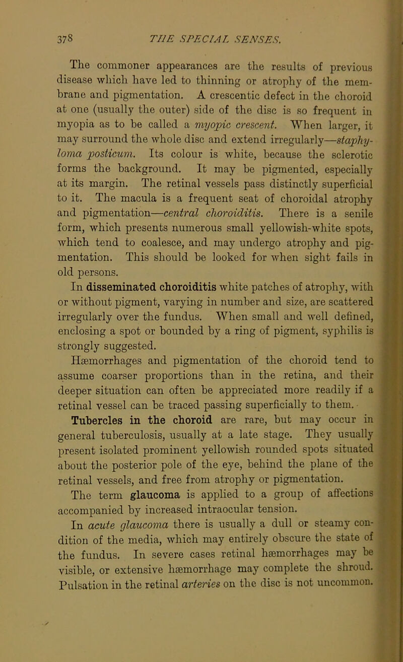The commoner appearances are the results of previous disease which have led to thinning or atrophy of the mem- brane and pigmentation. A crescentic defect in the choroid at one (usually the outer) side of the disc is so frequent in myopia as to be called a myopic crescent. When larger, it may surround the whole disc and extend irregularly—staphy- loma posticum. Its colour is white, because the sclerotic forms the background. It may be pigmented, especially at its margin. The retinal vessels pass distinctly superficial to it. The macula is a frequent seat of choroidal atrophy and pigmentation—central choroiditis. There is a senile form, which presents numerous small yellowish-white spots, which tend to coalesce, and may undergo atrophy and pig- mentation. This should be looked for when sight fails in old persons. In disseminated choroiditis white patches of atrophy, with or without pigment, varying in number and size, are scattered irregularly over the fundus. When small and well defined, enclosing a spot or bounded by a ring of pigment, syphilis is strongly suggested. Haemorrhages and pigmentation of the choroid tend to '■ assume coarser proportions than in the retina, and their deeper situation can often be appreciated more readily if a retinal vessel can be traced passing superficially to them. Tubercles in the choroid are rare, but may occur in general tuberculosis, usually at a late stage. They usually present isolated prominent yellowish rounded spots situated about the posterior pole of the eye, behind the plane of the retinal vessels, and free from atrophy or pigmentation. The term glaucoma is applied to a group of affections accompanied by increased intraocular tension. In acute glaucoma there is usually a dull or steamy con- dition of the media, which may entirely obscure the state of the fundus. In severe cases retinal haemorrhages may be visible, or extensive haemorrhage may complete the shroud. Pulsation in the retinal arteries on the disc is not uncommon.