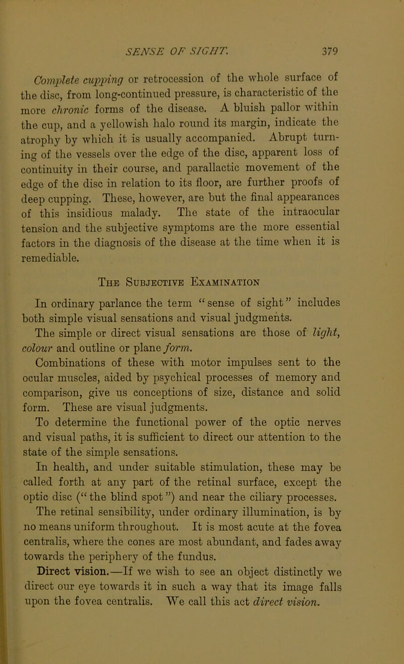 Complete clipping or retrocession of the whole surface of the disc, from long-continued pressure, is characteristic of the more chronic forms of the disease. A bluish pallor within the cup, and a yellowish halo round its margin, indicate the atrophy by which it is usually accompanied. Abrupt turn- ing of the vessels over the edge of the disc, apparent loss of continuity in their course, and parallactic movement of the edge of the disc in relation to its floor, are further proofs of deep cupping. These, however, are but the final appearances of this insidious malady. The state of the intraocular tension and the subjective symptoms are the more essential factors in the diagnosis of the disease at the time when it is remediable. The Subjective Examination In ordinary parlance the term “ sense of sight ” includes both simple visual sensations and visual judgments. The simple or direct visual sensations are those of light, colour and outline or plane form. Combinations of these with motor impulses sent to the ocular muscles, aided by psychical processes of memory and comparison, give us conceptions of size, distance and solid form. These are visual judgments. To determine the functional power of the optic nerves and visual paths, it is sufficient to direct our attention to the state of the simple sensations. In health, and under suitable stimulation, these may be called forth at any part of the retinal surface, except the optic disc (“ the blind spot ”) and near the ciliary processes. The retinal sensibility, under ordinary illumination, is by no means uniform throughout. It is most acute at the fovea centralis, where the cones are most abundant, and fades away towards the periphery of the fundus. Direct vision.—If we wish to see an object distinctly we direct our eye towards it in such a way that its image falls upon the fovea centralis. We call this act direct vision.