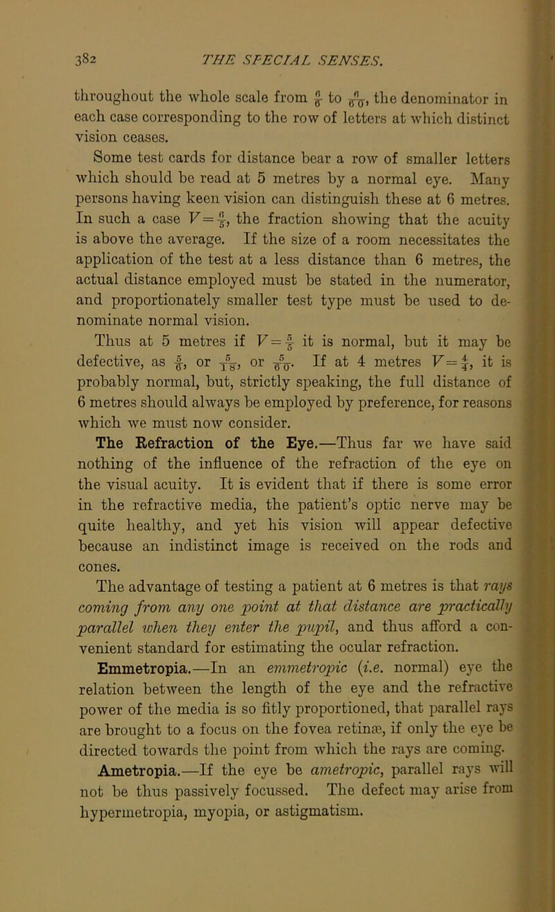 throughout the whole scale from £ to the denominator in each case corresponding to the row of letters at which distinct vision ceases. Some test cards for distance bear a row of smaller letters which should be read at 5 metres by a normal eye. Many persons having keen vision can distinguish these at 6 metres. In such a case V = h, the fraction showing that the acuity is above the average. If the size of a room necessitates the application of the test at a less distance than 6 metres, the actual distance employed must be stated in the numerator, and proportionately smaller test type must be irsed to de- nominate normal vision. Thus at 5 metres if V - 4 it is normal, but it may be defective, as f, or -j—, or If at 4 metres V — f, it is probably normal, but, strictly speaking, the full distance of 6 metres should always be employed by preference, for reasons which we must now consider. The Refraction of the Eye.—Thus far we have said nothing of the influence of the refraction of the eye on the visual acuity. It is evident that if there is some error in the refractive media, the patient’s optic nerve may be quite healthy, and yet his vision will appear defective because an indistinct image is received on the rods and cones. The advantage of testing a patient at 6 metres is that rays coming from any one point at that distance are practically parallel when they enter the pupil, and thus afford a con- venient standard for estimating the ocular refraction. Emmetropia.—In an emmetropic (i.e. normal) eye the relation between the length of the eye and the refractive power of the media is so fitly proportioned, that parallel rays are brought to a focus on the fovea retina;, if only the eye be directed towards the point from which the rays are coming. Ametropia.—If the eye be ametropic, parallel rays will not be thus passively focussed. The defect may arise from hypermetropia, myopia, or astigmatism.
