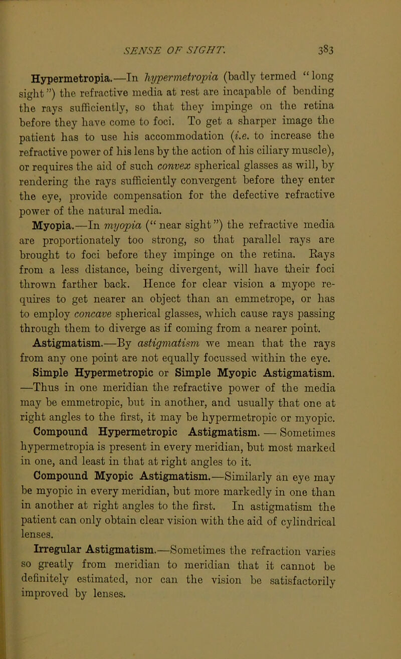 Hypermetropia.—In hypermetropia (badly termed “long sight ”) the refractive media at rest are incapable of bending the rays sufficiently, so that they impinge on the retina before they have come to foci. To get a sharper image the patient has to use his accommodation (i.e. to increase the refractive power of his lens by the action of his ciliary muscle), or requires the aid of such convex spherical glasses as will, by rendering the rays sufficiently convergent before they enter the eye, provide compensation for the defective refractive power of the natural media. Myopia.—In myopia (“ near sight ”) the refractive media are proportionately too strong, so that parallel rays are brought to foci before they impinge on the retina. Rays from a less distance, being divergent, will have their foci thrown farther back. Hence for clear vision a myope re- quires to get nearer an object than an emmetrope, or has to employ concave spherical glasses, which cause rays passing through them to diverge as if coming from a nearer point. Astigmatism.—By astigmatism we mean that the rays from any one point are not equally focussed within the eye. Simple Hypermetropic or Simple Myopic Astigmatism. —Thus in one meridian the refractive power of the media may be emmetropic, but in another, and usually that one at right angles to the first, it may be hypermetropic or myopic. Compound Hypermetropic Astigmatism. — Sometimes hypermetropia is present in every meridian, but most marked in one, and least in that at right angles to it. Compound Myopic Astigmatism.—Similarly an eye may be myopic in every meridian, but more markedly in one than in another at right angles to the first. In astigmatism the patient can only obtain clear vision with the aid of cylindrical lenses. Irregular Astigmatism.—Sometimes the refraction varies so greatly from meridian to meridian that it cannot be definitely estimated, nor can the vision be satisfactorily improved by lenses.